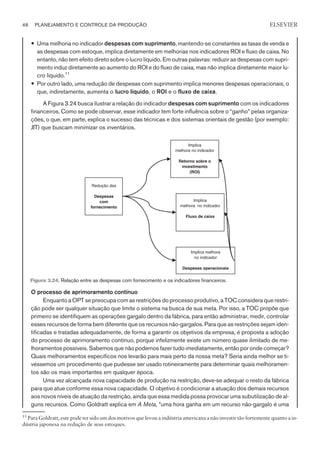 — Uma melhoria no indicador despesas com suprimento, mantendo-se constantes as taxas de venda e
as despesas com estoque, implica diretamente em melhorias nos indicadores ROI e fluxo de caixa. No
entanto, não tem efeito direto sobre o lucro líquido. Em outras palavras: reduzir as despesas com supri-
mento induz diretamente ao aumento do ROI e do fluxo de caixa, mas não implica diretamente maior lu-
cro líquido.11
— Por outro lado, uma redução de despesas com suprimento implica menores despesas operacionais, o
que, indiretamente, aumenta o lucro líquido, o ROI e o fluxo de caixa.
A Figura 3.24 busca ilustrar a relação do indicador despesas com suprimento com os indicadores
financeiros. Como se pode observar, esse indicador tem forte influência sobre o “ganho” pelas organiza-
ções, o que, em parte, explica o sucesso das técnicas e dos sistemas orientais de gestão (por exemplo:
JIT) que buscam minimizar os inventários.
O processo de aprimoramento contínuo
Enquanto a OPT se preocupa com as restrições do processo produtivo, a TOC considera que restri-
ção pode ser qualquer situação que limite o sistema na busca de sua meta. Por isso, a TOC propõe que
primeiro se identifiquem as operações gargalo dentro da fábrica, para então administrar, medir, controlar
esses recursos de forma bem diferente que os recursos não-gargalos. Para que as restrições sejam iden-
tificadas e tratadas adequadamente, de forma a garantir os objetivos da empresa, é proposta a adoção
do processo de aprimoramento contínuo, porque infelizmente existe um número quase ilimitado de me-
lhoramentos possíveis. Sabemos que não podemos fazer tudo imediatamente, então por onde começar?
Quais melhoramentos específicos nos levarão para mais perto da nossa meta? Seria ainda melhor se ti-
véssemos um procedimento que pudesse ser usado rotineiramente para determinar quais melhoramen-
tos são os mais importantes em qualquer época.
Uma vez alcançada nova capacidade de produção na restrição, deve-se adequar o resto da fábrica
para que atue conforme essa nova capacidade. O objetivo é condicionar a atuação dos demais recursos
aos novos níveis de atuação da restrição, ainda que essa medida possa provocar uma subutilização de al-
guns recursos. Como Goldratt explica em A Meta, “uma hora ganha em um recurso não-gargalo é uma
46 PLANEJAMENTO E CONTROLE DA PRODUÇÃO
CAMPUS • PLANEJAMENTO E CONTROLE DA PRODUÇÃO • 1418 – CAPÍTULO 3 – EC-02
ELSEVIER
Redução das
Despesas
com
fornecimento
Implica melhora
no indicador
Despesas operacionais
Implica
melhora no indicador
Retorno sobre o
investimento
(ROI)
Implica
melhora no indicador
Fluxo de caixa
Figura 3.24. Relação entre as despesas com fornecimento e os indicadores financeiros.
11
Para Goldratt, este pode ter sido um dos motivos que levou a indústria americana a não investir tão fortemente quanto a in-
dústria japonesa na redução de seus estoques.
 