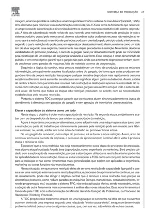 miragem,umahoraperdidanarestriçãoéumahoraperdidaemtodoosistemademanufatura”(Goldratt,1995).
Uma alternativa para promover essa subordinação é oferecida pela TOC na forma da ferramenta que desenvol-
veumprocessodesubordinaçãoesincronizaçãoentreosdiversosrecursosconstitutivosdosistemadeprodu-
ção. A idéia de subordinação reside no fato de que, havendo uma restrição no sistema de produção (e todo o
sistema produtivo possui pelo menos uma), deve-se subordinar todos os demais recursos não-restrição ao re-
curso queéarestriçãoatual,nosentidodequetodosproduzamorientadospeloprincípiocitadoanteriormente,
segundooqualarestriçãonãopodeparar,emespecialpordesabastecimento.Assim,osistemacomoumtodo
tem de atuar segundo essa exigência, basicamente nas etapas precedentes à restrição. No entanto, devido às
variabilidades do processo produtivo, o risco de o gargalo parar por desabastecimento pode ser minimizado
pela constituição de um estoque de segurança localizado à sua frente. Esse estoque é então denominado de
pulmão,etemcomoobjetivogarantirqueogargalonãopare,aindaqueamontantedoprocessotenhamocorri-
do problemas como paradas de máquinas, falta de materiais ou erros de programação.
Seguindo a lógica do tambor, esta procura estabelecer um ritmo de produção para os recursos
não-restrição, principalmente aqueles localizados antes do gargalo, de forma que estes produzam se-
gundo o ritmo da própria restrição. Isso porque qualquer tentativa de produzir mais rapidamente ou numa
seqüência diferente só irá aumentar os estoques sem significar algum ganho substancial. Assim, a idéia
do tambor é fazer com que todos (os recursos não-restrição) se desloquem apenas na velocidade do re-
curso com restrição, ou seja, o ritmo estabelecido para o gargalo será o ritmo em que todo o sistema de-
verá atuar, de forma que todas as etapas não-restrição produzam de acordo com as necessidades
estabelecidas pelo recurso restrição.
Portanto, o sistema TOC consegue garantir que os recursos atuem sincronizadamente na busca de
atendimento à demanda sem paradas do gargalo e sem geração de inventários desnecessários.
Elevar a capacidade do sistema como um todo
Nesta etapa, o objetivo é obter mais capacidade da restrição. Na segunda etapa, o objetivo era aca-
bar com os desperdícios de tempo que afetam a capacidade da restrição.
Agora é importante procurar por alternativas, como adquirir mais uma máquina para atuar junto com
a restrição; ou parte do trabalho que rotineiramente passaria pela restrição pode ser enviado para fábri-
cas externas; ou, ainda, adotar um turno extra de trabalho ou promover horas extras.
Se um gargalo foi removido, outra etapa do processo irá se tornar a nova restrição. Assim, a fim de
continuar em busca da meta da empresa, o processo de aprimoramento contínuo deve voltar à primeira
etapa e reiniciar o ciclo.
É possível que a nova restrição não seja necessariamente outra etapa do processo de produção,
mas alguma etapa localizada fora da área da produção, como engenharia ou marketing. Será preciso cui-
dado com a exploração da nova restrição, porque a abordagem utilizada na restrição anterior pode não
ter aplicabilidade na nova restrição. Deve-se evitar considerar a TOC como um conjunto de ferramentas
para a produção e não como ferramentas mais generalizadas que podem ser aplicadas à engenharia,
marketing ou outras funções não-manufatureiras.
Nessa situação, em que a nova restrição deixa de ser uma restrição de capacidade (gargalo) e pas-
sa a ser uma restrição externa ou uma restrição política, o processo de aprimoramento contínuo, se usa-
do isoladamente, pode não atingir o objetivo central que é remover a nova restrição. Isso porque as
alternativas possíveis, como reduzir paradas de máquinas (setups, manutenção, desabastecimento, er-
ros de programação etc.) ou adotar o sistema TPC, não terão aplicação efetiva, sendo necessário, então,
a adoção de outra ferramenta mais conveniente à análise das novas situações. Essa nova ferramenta é
fornecida pela TOC com a denominação de Método Geral de Solução de Problemas, ou Processo de
Raciocínio (Thinking Process).
A TOC propõe esse tratamento através de uma lógica que se concentra na idéia de que os eventos
ocorrem dentro de uma empresa segundo uma relação de “efeito-causa-efeito”, em que um determinado
problema (efeito) possui uma ou algumas causas, que, por sua vez, são efeitos de outras causas.
SISTEMAS DE PRODUÇÃO 47
CAMPUS • PLANEJAMENTO E CONTROLE DA PRODUÇÃO • 1418 – CAPÍTULO 3 – EC-02
 