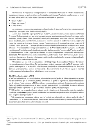 No Processo de Raciocínio, esses problemas ou efeitos são chamados de “efeitos indesejáveis”,
que possuem causas as quais precisam ser localizadas e eliminadas. Para tanto, propõe-se que os envol-
vidos na aplicação do processo sejam capazes de responder às questões:
— O que mudar?
— Para o que mudar?
— Como mudar?
As respostas a essas perguntas passam pela aplicação de algumas ferramentas criadas especial-
mente para que o processo evolua de forma lógica.
Assim, para responder a pergunta “o que mudar?”, usa-se uma estrutura de raciocínio chamada
Árvore da Realidade Atual, em que se procura demonstrar as possíveis relações de efeito-causa-efeito
existentes e relacionadas com o problema ou restrição que se deseja solucionar. Uma vez identificadas
essas relações e, conseqüentemente, as causas ou possíveis causas do problema, deve-se propor uma
mudança, ou seja, a eliminação dessas causas. Nesse momento, é necessário procurar responder à
questão “para o que mudar?”, ou seja, qual a nova situação desejada? Para apoiar na identificação dessa
situação o Processo de Raciocínio propõe a construção da Árvore da Realidade Futura, uma construção
mental que define objetivos e eliminação da restrição. Na fase seguinte, “como mudar?” aplica-se a Árvo-
re de Pré-requisitos, que é a explicitação de todos os obstáculos possíveis e imagináveis à implantação
da solução. A fim de eliminar ou anular esses entraves, elabora-se a Árvore de Transição, que é basica-
mente um planejamento de ações voltadas para a eliminação dos obstáculos ao alcance da solução pla-
nejada na Árvore da Realidade Futura.
Um aspecto que não pode ser esquecido é o âmbito principal da aplicação do Processo de Raciocí-
nio, que são as restrições políticas. Ele representa um estágio mais avançado da TOC, porque a evolu-
ção da abordagem da TOC apontou a necessidade premente de promover mudanças nas práticas e
políticas gerenciais; nesse sentido foi necessário o desenvolvimento de um método capaz de tratar de
problemas associados às políticas adotadas por uma empresa.
3.3.2.4 Conclusões sobre a TOC
A TOC não tenta eliminar todos os problemas existentes na organização.Ela se concentra na eliminação ape-
nas dos problemas que se constituem, de fato, em restrição ao ganho da organização. Isso elimina desperdí-
cio de esforço. Nesse contexto, a TOC considera a necessidade de existência de estoques intermediários
(pulmões) colocados anteriormente às restrições para garantir reduzir a possibilidade da mesma deixar de
operar por falta de suprimento – o que acarretaria perda de ganho pela organização.
A TOC também traz uma visão diferente sobre o uso de indicadores de desempenho, focando nos indica-
dores que são causas do ganho, em vez de focar em indicadores que apenas indicam ou reportam o resul-
tado ou ganho da organização.12
Vale ressaltar que a expressão máximo “ganho” poderia ser substituída por máximo ganho de valor.13
Dessa forma a TOC se aplicaria também a instituições sem fins lucrativos em que a remuneração ocorre
sob a forma de outros valores (diferentes de dinheiro).
48 PLANEJAMENTO E CONTROLE DA PRODUÇÃO
CAMPUS • PLANEJAMENTO E CONTROLE DA PRODUÇÃO • 1418 – CAPÍTULO 3 – EC-02
ELSEVIER
12
Vale registrar que, mesmo estabelecendo essa diferença, a TOC destaca as conexões entre esses dois grupos de indica-
dores.
13
Utilizando a terminologia adotada em Pezez (2006), que afirma que o objetivo da organização é gerar valor para seus acio-
nistas.
 