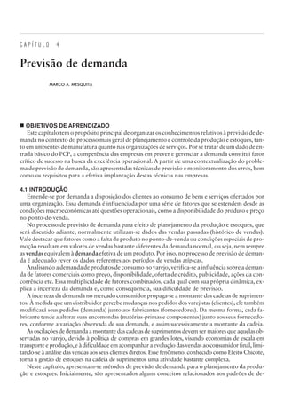 C A P Í T U L O 4
Previsão de demanda
MARCO A. MESQUITA
¢ OBJETIVOS DE APRENDIZADO
Este capítulo tem o propósito principal de organizar os conhecimentos relativos à previsão de de-
manda no contexto do processo mais geral de planejamento e controle da produção e estoques, tan-
to em ambientes de manufatura quanto nas organizações de serviços. Por se tratar de um dado de en-
trada básico do PCP, a competência das empresas em prever e gerenciar a demanda constitui fator
crítico de sucesso na busca da excelência operacional. A partir de uma contextualização do proble-
ma de previsão de demanda, são apresentadas técnicas de previsão e monitoramento dos erros, bem
como os requisitos para a efetiva implantação destas técnicas nas empresas.
4.1 INTRODUÇÃO
Entende-se por demanda a disposição dos clientes ao consumo de bens e serviços ofertados por
uma organização. Essa demanda é influenciada por uma série de fatores que se estendem desde as
condições macroeconômicas até questões operacionais, como a disponibilidade do produto e preço
no ponto-de-venda.
No processo de previsão de demanda para efeito de planejamento da produção e estoques, que
será discutido adiante, normalmente utilizam-se dados das vendas passadas (histórico de vendas).
Vale destacar que fatores como a falta de produto no ponto-de-venda ou condições especiais de pro-
moção resultam em valores de vendas bastante diferentes da demanda normal, ou seja, nem sempre
as vendas equivalem à demanda efetiva de um produto. Por isso, no processo de previsão de deman-
da é adequado rever os dados referentes aos períodos de vendas atípicas.
Analisando a demanda de produtos de consumo no varejo, verifica-se a influência sobre a deman-
da de fatores comerciais como preço, disponibilidade, oferta de crédito, publicidade, ações da con-
corrência etc. Essa multiplicidade de fatores combinados, cada qual com sua própria dinâmica, ex-
plica a incerteza da demanda e, como conseqüência, sua dificuldade de previsão.
A incerteza da demanda no mercado consumidor propaga-se a montante das cadeias de suprimen-
tos. À medida que um distribuidor percebe mudanças nos pedidos dos varejistas (clientes), ele também
modificará seus pedidos (demanda) junto aos fabricantes (fornecedores). Da mesma forma, cada fa-
bricante tende a alterar suas encomendas (matérias-primas e componentes) junto aos seus fornecedo-
res, conforme a variação observada de sua demanda, e assim sucessivamente a montante da cadeia.
As oscilações de demanda a montante das cadeias de suprimentos devem ser maiores que aquelas ob-
servadas no varejo, devido à política de compras em grandes lotes, visando economias de escala em
transporte e produção, e à dificuldade em acompanhar a evolução das vendas ao consumidor final, limi-
tando-se à análise das vendas aos seus clientes diretos. Esse fenômeno, conhecido como Efeito Chicote,
torna a gestão de estoques na cadeia de suprimentos uma atividade bastante complexa.
Neste capítulo, apresentam-se métodos de previsão de demanda para o planejamento da produ-
ção e estoques. Inicialmente, são apresentados alguns conceitos relacionados aos padrões de de-
CAMPUS • PLANEJAMENTO E CONTROLE DA PRODUÇÃO • 1418 – CAPÍTULO 4 – EC-02
 