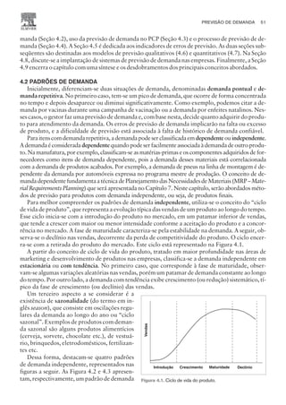 manda (Seção 4.2), uso da previsão de demanda no PCP (Seção 4.3) e o processo de previsão de de-
manda (Seção 4.4). A Seção 4.5 é dedicada aos indicadores de erros de previsão. As duas seções sub-
seqüentes são destinadas aos modelos de previsão qualitativos (4.6) e quantitativos (4.7). Na Seção
4.8, discute-se a implantação de sistemas de previsão de demanda nas empresas. Finalmente, a Seção
4.9 encerra o capítulo com uma síntese e os desdobramentos dos principais conceitos abordados.
4.2 PADRÕES DE DEMANDA
Inicialmente, diferenciam-se duas situações de demanda, denominadas demanda pontual e de-
manda repetitiva. No primeiro caso, tem-se um pico de demanda, que ocorre de forma concentrada
no tempo e depois desaparece ou diminui significativamente. Como exemplo, podemos citar a de-
manda por vacinas durante uma campanha de vacinação ou a demanda por enfeites natalinos. Nes-
ses casos, o gestor faz uma previsão de demanda e, com base nesta, decide quanto adquirir do produ-
to para atendimento da demanda. Os erros de previsão de demanda implicarão na falta ou excesso
de produto, e a dificuldade de previsão está associada à falta de histórico de demanda confiável.
Paraitenscomdemandarepetitiva,ademandapodeserclassificadaem dependenteouindependente.
Ademandaéconsideradadependentequandopodeserfacilmenteassociadaàdemandadeoutroprodu-
to. Na manufatura, por exemplo, classificam-se as matérias-primas e os componentes adquiridos de for-
necedores como itens de demanda dependente, pois a demanda desses materiais está correlacionada
com a demanda de produtos acabados. Por exemplo, a demanda de pneus na linha de montagem é de-
pendente da demanda por automóveis expressa no programa mestre de produção. O conceito de de-
manda dependente fundamenta a técnica de Planejamento das Necessidades de Materiais (MRP – Mate-
rial Requirements Planning) que será apresentada no Capítulo 7. Neste capítulo, serão abordados méto-
dos de previsão para produtos com demanda independente, ou seja, de produtos finais.
Para melhor compreender os padrões de demanda independente, utiliza-se o conceito do “ciclo
de vida de produto”, que representa a evolução típica das vendas de um produto ao longo do tempo.
Esse ciclo inicia-se com a introdução do produto no mercado, em um patamar inferior de vendas,
que tende a crescer com maior ou menor intensidade conforme a aceitação do produto e a concor-
rência no mercado. A fase de maturidade caracteriza-se pela estabilidade na demanda. A seguir, ob-
serva-se o declínio nas vendas, decorrente da perda de competitividade do produto. O ciclo encer-
ra-se com a retirada do produto do mercado. Este ciclo está representado na Figura 4.1.
A partir do conceito de ciclo de vida do produto, tratado em maior profundidade nas áreas de
marketing e desenvolvimento de produtos nas empresas, classifica-se a demanda independente em
estacionária ou com tendência. No primeiro caso, que corresponde à fase de maturidade, obser-
vam-se algumas variações aleatórias nas vendas, porém um patamar de demanda constante ao longo
do tempo. Por outro lado, a demanda com tendência exibe crescimento (ou redução) sistemático, tí-
pico da fase de crescimento (ou declínio) das vendas.
Um terceiro aspecto a se considerar é a
existência de sazonalidade (do termo em in-
glês season), que consiste em oscilações regu-
lares da demanda ao longo do ano ou “ciclo
sazonal”. Exemplos de produtos com deman-
da sazonal são alguns produtos alimentícios
(cerveja, sorvete, chocolate etc.), de vestuá-
rio, brinquedos, eletrodomésticos, fertilizan-
tes etc.
Dessa forma, destacam-se quatro padrões
de demanda independente, representados nas
figuras a seguir. As Figura 4.2 e 4.3 apresen-
tam, respectivamente, um padrão de demanda
PREVISÃO DE DEMANDA 51
CAMPUS • PLANEJAMENTO E CONTROLE DA PRODUÇÃO • 1418 – CAPÍTULO 4 – EC-02
Introdução Crescimento Maturidade Declínio
Vendas
Figura 4.1. Ciclo de vida do produto.
 