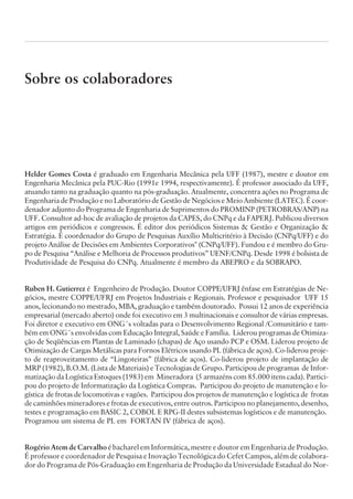 Sobre os colaboradores
Helder Gomes Costa é graduado em Engenharia Mecânica pela UFF (1987), mestre e doutor em
Engenharia Mecânica pela PUC-Rio (1991e 1994, respectivamente). É professor associado da UFF,
atuando tanto na graduação quanto na pós-graduação. Atualmente, concentra ações no Programa de
Engenharia de Produção e no Laboratório de Gestão de Negócios e Meio Ambiente (LATEC). É coor-
denador adjunto do Programa de Engenharia de Suprimentos do PROMINP (PETROBRAS/ANP) na
UFF. Consultor ad-hoc de avaliação de projetos da CAPES, do CNPq e da FAPERJ. Publicou diversos
artigos em periódicos e congressos. É editor dos periódicos Sistemas  Gestão e Organização 
Estratégia. É coordenador do Grupo de Pesquisas Auxílio Multicritério à Decisão (CNPq/UFF) e do
projeto Análise de Decisões em Ambientes Corporativos (CNPq/UFF). Fundou e é membro do Gru-
po de Pesquisa “Análise e Melhoria de Processos produtivos” UENF/CNPq. Desde 1998 é bolsista de
Produtividade de Pesquisa do CNPq. Atualmente é membro da ABEPRO e da SOBRAPO.
Ruben H. Gutierrez é Engenheiro de Produção. Doutor COPPE/UFRJ ênfase em Estratégias de Ne-
gócios, mestre COPPE/UFRJ em Projetos Industriais e Regionais. Professor e pesquisador UFF 15
anos, lecionando no mestrado, MBA, graduação e também doutorado. Possui 12 anos de experiência
empresarial (mercado aberto) onde foi executivo em 3 multinacionais e consultor de várias empresas.
Foi diretor e executivo em ONG´s voltadas para o Desenvolvimento Regional /Comunitário e tam-
bém em ONG´s envolvidas com Educação Integral, Saúde e Família. Liderou programas de Otimiza-
ção de Seqüências em Plantas de Laminado (chapas) de Aço usando PCP e OSM. Liderou projeto de
Otimização de Cargas Metálicas para Fornos Elétricos usando PL (fábrica de aços). Co-liderou proje-
to de reaproveitamento de “Lingoteiras” (fábrica de aços). Co-liderou projeto de implantação de
MRP (1982), B.O.M. (Lista de Materiais) e Tecnologias de Grupo. Participou de programas de Infor-
matização da Logística Estoques (1983) em Mineradora (5 armazéns com 85.000 itens cada). Partici-
pou do projeto de Informatização da Logística Compras. Participou do projeto de manutenção e lo-
gística de frotas de locomotivas e vagões. Participou dos projetos de manutenção e logística de frotas
de caminhões mineradores e frotas de executivos, entre outros. Participou no planejamento, desenho,
testes e programação em BASIC 2, COBOL E RPG-II destes subsistemas logísticos e de manutenção.
Programou um sistema de PL em FORTAN IV (fábrica de aços).
Rogério Atem de Carvalho é bacharel em Informática, mestre e doutor em Engenharia de Produção.
É professor e coordenador de Pesquisa e Inovação Tecnológica do Cefet Campos, além de colabora-
dor do Programa de Pós-Graduação em Engenharia de Produção da Universidade Estadual do Nor-
CAMPUS • PLANEJAMENTO E CONTROLE DA PRODUÇÃO • 1418 – CAPÍTULO 15 – EC-02
 