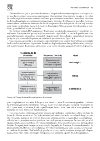É fato conhecido que as previsões de demanda sempre incluem uma margem de erro e que a in-
certeza das previsões é tanto maior quanto maior o horizonte de planejamento, ou seja, as previsões
de venda dos próximos meses são mais confiáveis que aquelas um ano adiante. Além disso, previsões
de demanda agregada apresentam menores erros que previsões detalhadas por item. Por exemplo,
uma cadeia de lanchonetes terá maior facilidade em prever a demanda por tipo de lanche (carne bo-
vina, frango etc.) em lugar de prevê-la por item do cardápio. Além de ganhar precisão, reduz-se tam-
bém a quantidade de dados em análise.
Do ponto de vista do PCP, as previsões de demanda são utilizadas nas decisões referentes ao pla-
nejamento dos recursos de produção (planejamento da capacidade), às metas de produção e esto-
ques (planejamento agregado da produção) e às prioridades de produção e expedição de produtos
(programação e controle da produção), conforme apresentado na Figura 4.6.
Nesse quadro, apresenta-se um conceito importante referente ao nível de detalhe da informação
de demanda e ao horizonte de previsão. Para efeito do planejamento da capacidade (nível estratégi-
co), as informações de demanda apresentam-se de forma bastante agregada (por tipo de produto,
por exemplo) em um horizonte de longo prazo. No nível tático, determinam-se previsões por famí-
lia de produto, em um horizonte mais curto, de médio prazo (um ano, por exemplo). Finalmente, no
nível operacional, as informações são específicas por item e, nesse caso, misturam-se previsões de
demanda no curto prazo com pedidos firmes.
Nos níveis tático e estratégico, utilizam-se dados agregados por famílias de produtos em lugar de
dados detalhados item a item. Essa prática visa reduzir as incertezas das previsões de longo prazo e
não prejudica a qualidade do processo de decisão, uma vez que não se necessita de informações de-
talhadas para o planejamento da capacidade e metas de produção e estoques. Ao contrário, no nível
operacional, há a necessidade de previsões detalhadas por item, no curto prazo, para dar suporte às
decisões de reposição de estoques e programação da produção. Portanto, dependendo do nível de
planejamento, há diferentes necessidades de previsão de demanda, que serão atendidas por diferen-
tes modelos de previsão. No Capítulo 6, que discute o processo de planejamento agregado da pro-
dução, ficará mais clara a motivação para previsão de demanda a partir de dados agregados.
PREVISÃO DE DEMANDA 53
CAMPUS • PLANEJAMENTO E CONTROLE DA PRODUÇÃO • 1418 – CAPÍTULO 4 – EC-02
Demanda Anual por
Tipo de Produto
e Mercado
Demanda Mensal
para os próximos
12 meses por
Família de Produto
Demanda atual e
Pedidos de Produtos
(item, mês corrente)
Planejamento da
Capacidade de
Produção e Logística
Planejamento
Agregado da
Produção e Estoques
Programação da
Produção e Estoques
Processo Decisão Nível
estratégico
tático
operacional
Demanda Anual por
Tipo de Produto
e Mercado
Demanda Mensal
para os próximos
12 meses por
Família de Produto
Demanda atual e
Pedidos de Produtos
(item, mês corrente)
Necessidade de
Previsão
Planejamento da
Capacidade de
Produção e Logística
Planejamento
Agregado da
Produção e Estoques
Programação da
Produção e Estoques
Figura 4.6. Previsão de demanda no planejamento da produção.
 