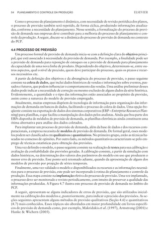 Como o processo de planejamento é dinâmico, com necessidade de revisão periódica dos planos,
o processo de previsão também será repetido, de forma cíclica, produzindo informações atualiza-
das, conforme a necessidade do planejamento. Nesse sentido, a formalização do processo de previ-
são de demanda nas empresas deve contribuir para a melhoria do processo de planejamento e con-
trole da produção. A seguir, discute-se a dinâmica do processo de previsão de demanda no contexto
do PCP.
4.4 PROCESSO DE PREVISÃO
Um processo formal de previsão de demanda inicia-se com a definição clara do objetivo princi-
pal, que está associado à necessidade da previsão de demanda. Por exemplo, a finalidade pode ser
a previsão de demanda para reposição de estoques ou a previsão de demanda para planejamento
da capacidade de uma nova linha de produto. Dependendo do objetivo, determinam-se, entre ou-
tros aspectos, qual o nível de precisão, quem deve participar do processo, quais os prazos e recur-
sos necessários etc.
A partir da definição dos objetivos e da abrangência do processo de previsão, o passo seguinte
consiste na coleta de dados, que inclui dados históricos de vendas e informações sobre eventos, pas-
sados e futuros, que podem influenciar o comportamento das vendas. Uma análise preliminar desses
dados pode indicar a necessidade de correção ou mesmo exclusão de alguns dados da série histórica.
Evidentemente, a quantidade e o tipo das informações estão associados ao propósito da previsão,
assim como a natureza do modelo de previsão empregado.
Atualmente, muitas empresas dispõem de tecnologia de informação para organização das infor-
mações de demanda em bancos de dados, facilitando o processo de coleta de dados. Uma opção fre-
qüente consiste na exportação de dados dos sistemas corporativos (ERP – Enterprise Resources Plan-
ning) para planilhas, o que facilita a manipulação dos dados pelos analistas. Ainda que boa parte dos
ERPs disponha de módulos de previsão de demanda, as planilhas eletrônicas ainda constituem uma
ótima alternativa para análise dos dados coletados.
Para implantar um processo de previsão de demanda, além da base de dados e dos recursos com-
putacionais, a empresa necessita de modelos de previsão de demanda. De formal geral, esses mode-
los podem ser classificados em qualitativos e quantitativos. No primeiro grupo, estão as técnicas ba-
seadas no consenso de opiniões. Por outro lado, os métodos quantitativos caracterizam-se pelo em-
prego de técnicas estatísticas para obtenção das previsões.
Uma vez definido o modelo, o passo seguinte consiste na realização de testes para sua calibração e
avaliação da confiabilidade das previsões geradas. A calibração consiste, a partir da simulação com
dados históricos, na determinação dos valores dos parâmetros do modelo em uso que produzem o
menor erro de previsão. Esse ponto será retomado adiante, quando da apresentação de alguns dos
modelos de previsão por projeção de séries temporais.
Finalmente, uma vez validado o modelo e disponibilizados os recursos e as informações necessá-
rios para o processo de previsão, este pode ser incorporado à rotina do planejamento e controle da
produção. Essa etapa consiste na implantaçãoefetiva do processo de previsão. Uma vez implantado,
o processo deve ser monitorado e revisto periodicamente, com intuito de preservar a qualidade das
informações produzidas. A Figura 4.7 ilustra este processo de previsão de demanda no âmbito do
PCP.
A seguir, apresentam-se alguns indicadores de erros de previsão, que são utilizados inicial-
mente na calibração dos modelos e, posteriormente, para indicar a precisão das previsões. As se-
ções seguintes apresentam alguns métodos de previsão qualitativos (Seção 4.6) e quantitativos
(4.7) mais conhecidos. Esses tópicos são abordados em maior profundidade em livros específi-
cos de previsão de demanda como, por exemplo, Makridakis et al. (1997), Armstrong (2001) e
Hanke  Wichern (2005).
54 PLANEJAMENTO E CONTROLE DA PRODUÇÃO
CAMPUS • PLANEJAMENTO E CONTROLE DA PRODUÇÃO • 1418 – CAPÍTULO 4 – EC-02
ELSEVIER
 
