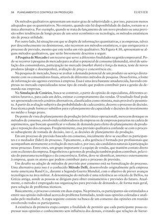 Os métodos qualitativos apresentam um maior grau de subjetividade e, por isso, parecem menos
adequados que os quantitativos. No entanto, quando não há disponibilidade de dados, tornam-se a
única alternativa. Por exemplo, quando se trata do lançamento de um novo produto ou uma previ-
são sobre tendências de longo prazo de um setor econômico ou tecnologia, os métodos estatísticos
são de pouca utilidade.
Por outro lado, há situações em que se dispõe de informações quantitativas, e as empresas, talvez
por desconhecimento ou desinteresse, não recorrem aos métodos estatísticos, o que enriqueceria o
processo de previsão, mesmo que este tenha um viés qualitativo. Na Figura 4.10, apresentam-se al-
guns métodos qualitativos, que serão brevemente descritos a seguir.
A Pesquisa de Mercado é um recurso que serve a diferentes finalidades na gestão empresarial. Po-
de-se recorrer à pesquisa de mercado para avaliar o potencial de consumo (demanda), nível de satis-
fação dos consumidores, participação no mercado (market share) e força da marca, teste de novos
produtos (design e desempenho), avaliação de preço e concorrência etc.
Na pesquisa de mercado, busca-se avaliar a demanda potencial de um produto ou serviço direta-
mente com os consumidores finais, através de diferentes métodos de pesquisa. Dessa forma, a fonte
de informação são agentes externos à empresa. Essa é uma área bastante amadurecida, havendo em-
presas no mercado especializadas nesse tipo de estudo que podem contribuir para a gestão da de-
manda nas empresas.
Na Simulação de Cenários, busca-se construir, a partir da opinião de especialistas, diferentes ce-
nários futuros e, para cada um deles, estimar o comportamento das vendas. O resultado final pode
ser apresentado em três cenários alternativos, classificados como otimista, mais provável e pessimis-
ta. A partir da avaliação subjetiva das probabilidades de cada cenário, decorre o processo de decisão.
Essa técnica pode fornecer subsídios para o planejamento da capacidade e decisões de investimento
no médio e longo prazo.
Do ponto de vista do planejamento da produção (nível tático-operacional), merecem destaque os
métodos de consenso, envolvendo colaboradores da empresa ou de empresas parceiras na cadeia de
suprimentos, que buscam quantificar o volume de demanda para efeito do planejamento da produ-
ção e reposição dos estoques. Freqüentemente, essa previsão qualitativa confunde-se com o proces-
so subseqüente de tomada de decisão, isto é, as decisões de planejamento da produção.
Em um processo de previsão baseado em consenso, inicialmente deve-se escolher os participan-
tes e o mediador (líder) do processo. Tipicamente, a alta gerência é formada por profissionais que
acompanham atentamente a evolução do mercado e, por isso, são candidatos naturais à participação
nesse processo. Entre estes, um grupo importante é a equipe de vendas, que mantém contato direto
com os clientes da empresa. Engenheiros e gerentes de produção também podem contribuir, pela vi-
são do panorama tecnológico e da concorrência. Enfim, deve-se identificar, interna e externamente
à empresa, quais os atores que podem contribuir para o processo de previsão.
Um desafio na adoção de métodos de previsão por consenso está na formalização do processo.
Uma alternativa para isso é o conhecido Método Delfi, desenvolvido originalmente pela empresa
norte-americana Rand Co., durante a Segunda Guerra Mundial, com o objetivo de prever avanços
tecnológicos na área militar. A denominação do método é uma referência ao oráculo de Delfos, na
Grécia antiga, aonde as pessoas se dirigiam para obter ensinamentos e previsões do futuro. Atual-
mente, o método é empregado nas organizações para previsão de demanda e, de forma mais geral,
para solução de problemas técnicos.
Basicamente, o processo consiste em duas etapas. Na primeira, os participantes são estimulados a
emitir sua opinião individual acerca do problema formulado, tendo suas opiniões coletadas e anali-
sadas pelo mediador. A etapa seguinte consiste na busca de um consenso das opiniões em reunião
envolvendo todos os participantes.
A existência da primeira etapa cumpre a finalidade de permitir que cada participante possa ex-
pressar suas opiniões e conhecimento sem influência dos demais, evitando que relações de hierar-
58 PLANEJAMENTO E CONTROLE DA PRODUÇÃO
CAMPUS • PLANEJAMENTO E CONTROLE DA PRODUÇÃO • 1418 – CAPÍTULO 4 – EC-02
ELSEVIER
 