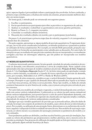 quia e aspectos ligados à personalidade inibam a participação dos envolvidos. Se bem conduzida, a
primeira etapa contribui para a eficiência da reunião de consenso, proporcionando melhores deci-
sões em menos tempo.
De forma geral, o método pode ser estruturado nos seguintes passos:
1. Escolher os participantes.
2. Enviar questionários aos participantes para obter as previsões e os argumentos de cada um.
3. Analisar os resultados e redistribuir os questionários com novas questões pertinentes.
4. Repetir os Passos 2 e 3, enquanto necessário.
5. Consolidar os resultados obtidos (relatório).
6. Discussão dos resultados obtidos em reunião com os participantes (conclusões).
Os passos 1 a 4 caracterizam a primeira etapa (fase do oráculo), enquanto 5 e 6 correspondem à
segunda (fase do consenso).
Na seção seguinte, apresentam-se alguns modelos de previsão quantitativos. É importante desta-
car que, em vez de serem considerados excludentes, os métodos qualitativos e quantitativos podem
ser utilizados de forma complementar. Por exemplo, no método Delfi apresentado, projeções esta-
tísticas podem ser fornecidas aos participantes como subsídio para as discussões. Por outro lado, há
situações em que os resultados de uma previsão estatística devem ser interpretados e eventualmente
corrigidos com base em informações subjetivas, que não podem ser incorporadas nos modelos
quantitativos.
4.7 MODELOS QUANTITATIVOS
Conforme mencionado anteriormente, há uma grande variedade de métodos estatísticos de pre-
visão de demanda, com diferentes características e níveis de complexidade. Neste capítulo serão
apresentados dois tipos principais de modelos estatísticos de previsão: Projeção de Séries Temporais
(Seção 4.7.1) e Correlação e Regressão (Seção 4.7.2). Ao leitor interessado em aprofundar o estudo
desses e outros métodos, recomenda-se a consulta de textos específicos de previsão de demanda,
como, por exemplo, Makridakis et al. (1997) e Hanke  Wichern (2005).
Nos modelos de séries temporais, considera-se que a variável demanda é função apenas da variá-
vel tempo. Pressupõe-se que o padrão de demanda observado no passado deve repetir-se no futuro
e, com base nessa premissa, são feitas as novas previsões. Nesse tipo modelo, os dados de entrada
consistem basicamente na série histórica de vendas, com eventuais correções para retirada de pon-
tos extremos.
Por outro lado, nos modelos de correlação e regressão, a variável demanda pode estar correlacio-
nada com outras variáveis independentes. Conhecendo-se os valores (ou pelo menos estimativas)
dessas variáveis independentes, seria possível prever o valor da variável dependente demanda, com
certo grau de confiança. Os modelos de regressão são classificados em regressão simples e múltipla,
dependendo do número de variáveis independentes consideradas.
Qualquer que seja o modelo quantitativo de previsão que se pretenda utilizar, além dos dados de
entrada, há sempre um conjunto de parâmetros do modelo, cujos valores devem ser determinados a
priori. Por exemplo, na utilização de uma projeção linear, determinam-se os coeficientes da reta (li-
near e angular) e a dispersão (variância residual) em torno da reta. Nos modelos de suavização expo-
nencial, os valores iniciais e as constantes de suavização constituem os parâmetros do modelo a se-
rem estimados.
Esses parâmetros podem ser definidos, com base na série histórica, por meio de simulações, bus-
cando os valores dos parâmetros que proporcionem a melhor aderência, isto é, menores erros de
previsão na simulação. Esse processo de calibração do modelo pode ser feito por tentativa e erro ou,
então, aplicando algum método heurístico de busca.
PREVISÃO DE DEMANDA 59
CAMPUS • PLANEJAMENTO E CONTROLE DA PRODUÇÃO • 1418 – CAPÍTULO 4 – EC-02
 