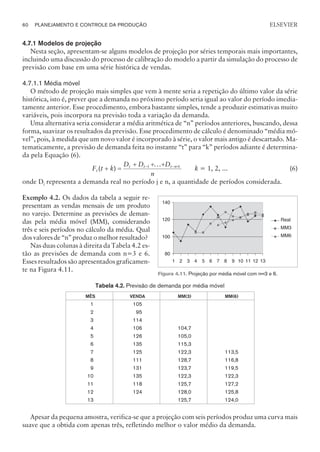 4.7.1 Modelos de projeção
Nesta seção, apresentam-se alguns modelos de projeção por séries temporais mais importantes,
incluindo uma discussão do processo de calibração do modelo a partir da simulação do processo de
previsão com base em uma série histórica de vendas.
4.7.1.1 Média móvel
O método de projeção mais simples que vem à mente seria a repetição do último valor da série
histórica, isto é, prever que a demanda no próximo período seria igual ao valor do período imedia-
tamente anterior. Esse procedimento, embora bastante simples, tende a produzir estimativas muito
variáveis, pois incorpora na previsão toda a variação da demanda.
Uma alternativa seria considerar a média aritmética de “n” períodos anteriores, buscando, dessa
forma, suavizar os resultados da previsão. Esse procedimento de cálculo é denominado “média mó-
vel”, pois, à medida que um novo valor é incorporado à série, o valor mais antigo é descartado. Ma-
tematicamente, a previsão de demanda feita no instante “t” para “k” períodos adiante é determina-
da pela Equação (6).
F t k
D D D
n
t
t t t n
( )
...
+ =
+ + +
- - +
1 1
k = 1, 2, ... (6)
onde Dj representa a demanda real no período j e n, a quantidade de períodos considerada.
Exemplo 4.2. Os dados da tabela a seguir re-
presentam as vendas mensais de um produto
no varejo. Determine as previsões de deman-
das pela média móvel (MM), considerando
três e seis períodos no cálculo da média. Qual
dos valores de “n” produz o melhor resultado?
Nas duas colunas à direita da Tabela 4.2 es-
tão as previsões de demanda com n=3 e 6.
Esses resultados são apresentados graficamen-
te na Figura 4.11.
Tabela 4.2. Previsão de demanda por média móvel
MÊS VENDA MM(3) MM(6)
1
2
3
4
5
6
7
8
9
10
11
12
13
105
95
114
106
126
135
125
111
131
135
118
124
104,7
105,0
115,3
122,3
128,7
123,7
122,3
125,7
128,0
125,7
113,5
116,8
119,5
122,3
127,2
125,8
124,0
Apesar da pequena amostra, verifica-se que a projeção com seis períodos produz uma curva mais
suave que a obtida com apenas três, refletindo melhor o valor médio da demanda.
60 PLANEJAMENTO E CONTROLE DA PRODUÇÃO
CAMPUS • PLANEJAMENTO E CONTROLE DA PRODUÇÃO • 1418 – CAPÍTULO 4 – EC-02
ELSEVIER
80
100
120
140
1 2 3 4 5 6 7 8 9 10 11 12 13
Real
MM3
MM6
Figura 4.11. Projeção por média móvel com n=3 e 6.
 