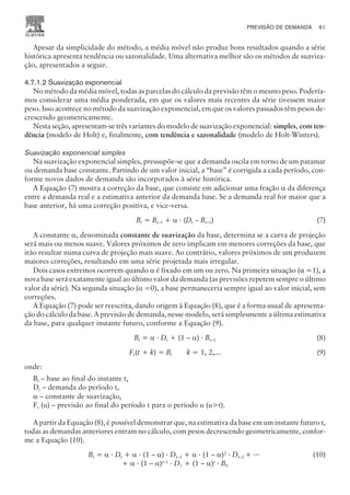 PREVISÃO DE DEMANDA 61
CAMPUS • PLANEJAMENTO E CONTROLE DA PRODUÇÃO • 1418 – CAPÍTULO 4 – EC-02
Apesar da simplicidade do método, a média móvel não produz bons resultados quando a série
histórica apresenta tendência ou sazonalidade. Uma alternativa melhor são os métodos de suaviza-
ção, apresentados a seguir.
4.7.1.2 Suavização exponencial
No método da média móvel, todas as parcelas do cálculo da previsão têm o mesmo peso. Podería-
mos considerar uma média ponderada, em que os valores mais recentes da série tivessem maior
peso. Isso acontece no método da suavização exponencial, em que os valores passados têm pesos de-
crescendo geometricamente.
Nesta seção, apresentam-se três variantes do modelo de suavização exponencial: simples, com ten-
dência (modelo de Holt) e, finalmente, com tendência e sazonalidade (modelo de Holt-Winters).
Suavização exponencial simples
Na suavização exponencial simples, pressupõe-se que a demanda oscila em torno de um patamar
ou demanda base constante. Partindo de um valor inicial, a “base” é corrigida a cada período, con-
forme novos dados de demanda são incorporados à série histórica.
A Equação (7) mostra a correção da base, que consiste em adicionar uma fração a da diferença
entre a demanda real e a estimativa anterior da demanda base. Se a demanda real for maior que a
base anterior, há uma correção positiva, e vice-versa.
Bt = Bt–1 + a · (Dt – Bt–1) (7)
A constante a, denominada constante de suavização da base, determina se a curva de projeção
será mais ou menos suave. Valores próximos de zero implicam em menores correções da base, que
irão resultar numa curva de projeção mais suave. Ao contrário, valores próximos de um produzem
maiores correções, resultando em uma série projetada mais irregular.
Dois casos extremos ocorrem quando a é fixado em um ou zero. Na primeira situação (a =1), a
nova base será exatamente igual ao último valor da demanda (as previsões repetem sempre o último
valor da série). Na segunda situação (a =0), a base permaneceria sempre igual ao valor inicial, sem
correções.
A Equação (7) pode ser reescrita, dando origem à Equação (8), que é a forma usual de apresenta-
ção do cálculo da base. A previsão de demanda, nesse modelo, será simplesmente a última estimativa
da base, para qualquer instante futuro, conforme a Equação (9).
Bt = a · Dt + (1 – a) · Bt–1 (8)
Ft(t + k) = Bt k = 1, 2,... (9)
onde:
Bt – base ao final do instante t,
Dt – demanda do período t,
a – constante de suavização,
Ft (u) – previsão ao final do período t para o período u (ut).
A partir da Equação (8), é possível demonstrar que, na estimativa da base em um instante futuro t,
todas as demandas anteriores entram no cálculo, com pesos decrescendo geometricamente, confor-
me a Equação (10).
Bt = a · Dt + a · (1 – a) · Dt–1 + a · (1 – a)2
· Dt–2 + ···
+ a · (1 – a)t–1
· D1 + (1 – a)t
· B0
(10)
 