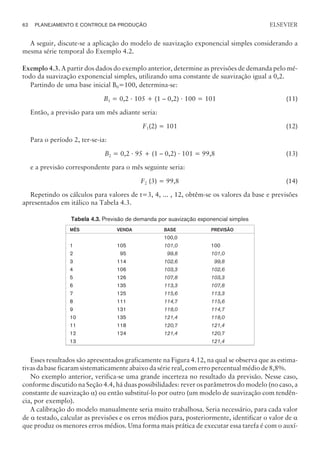 A seguir, discute-se a aplicação do modelo de suavização exponencial simples considerando a
mesma série temporal do Exemplo 4.2.
Exemplo 4.3. A partir dos dados do exemplo anterior, determine as previsões de demanda pelo mé-
todo da suavização exponencial simples, utilizando uma constante de suavização igual a 0,2.
Partindo de uma base inicial B0=100, determina-se:
B1 = 0,2 · 105 + (1 – 0,2) · 100 = 101 (11)
Então, a previsão para um mês adiante seria:
F1(2) = 101 (12)
Para o período 2, ter-se-ia:
B2 = 0,2 · 95 + (1 – 0,2) · 101 = 99,8 (13)
e a previsão correspondente para o mês seguinte seria:
F2 (3) = 99,8 (14)
Repetindo os cálculos para valores de t=3, 4, ... , 12, obtêm-se os valores da base e previsões
apresentados em itálico na Tabela 4.3.
Tabela 4.3. Previsão de demanda por suavização exponencial simples
MÊS VENDA BASE PREVISÃO
1
2
3
4
5
6
7
8
9
10
11
12
13
105
95
114
106
126
135
125
111
131
135
118
124
100,0
101,0
99,8
102,6
103,3
107,8
113,3
115,6
114,7
118,0
121,4
120,7
121,4
100
101,0
99,8
102,6
103,3
107,8
113,3
115,6
114,7
118,0
121,4
120,7
121,4
Esses resultados são apresentados graficamente na Figura 4.12, na qual se observa que as estima-
tivas da base ficaram sistematicamente abaixo da série real, com erro percentual médio de 8,8%.
No exemplo anterior, verifica-se uma grande incerteza no resultado da previsão. Nesse caso,
conforme discutido na Seção 4.4, há duas possibilidades: rever os parâmetros do modelo (no caso, a
constante de suavização a) ou então substituí-lo por outro (um modelo de suavização com tendên-
cia, por exemplo).
A calibração do modelo manualmente seria muito trabalhosa. Seria necessário, para cada valor
de a testado, calcular as previsões e os erros médios para, posteriormente, identificar o valor de a
que produz os menores erros médios. Uma forma mais prática de executar essa tarefa é com o auxí-
62 PLANEJAMENTO E CONTROLE DA PRODUÇÃO
CAMPUS • PLANEJAMENTO E CONTROLE DA PRODUÇÃO • 1418 – CAPÍTULO 4 – EC-02
ELSEVIER
 