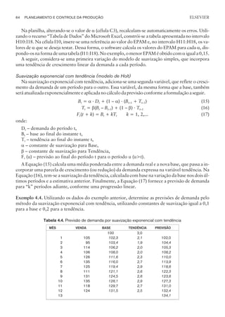Na planilha, alterando-se o valor de a (célula C3), recalculam-se automaticamente os erros. Utili-
zando o recurso “Tabela de Dados” do Microsoft Excel, constrói-se a tabela apresentada no intervalo
H10:I18. Na célula I10, insere-se uma referência ao valor do EPAM e, no intervalo H11:H18, os va-
lores de a que se deseja testar. Dessa forma, o software calcula os valores do EPAM para cada a, dis-
pondo-os na forma de uma tabela (I11:I18). No exemplo, o menor EPAM é obtido com a igual a 0,15.
A seguir, considera-se uma primeira variação do modelo de suavização simples, que incorpora
uma tendência de crescimento linear da demanda a cada período.
Suavização exponencial com tendência (modelo de Holt)
Na suavização exponencial com tendência, adiciona-se uma segunda variável, que reflete o cresci-
mento da demanda de um período para o outro. Essa variável, da mesma forma que a base, também
será atualizada exponencialmente e aplicada no cálculo da previsão conforme a formulação a seguir.
Bt = a · Dt + (1 – a) · (Bt–1 + Tt–1) (15)
Tt = b(Bt – Bt–1) + (1 – b) · Tt–1 (16)
Ft(t + k) = Bt + kTt k = 1, 2,... (17)
onde:
Dt – demanda do período t,
Bt – base ao final do instante t,
Tt – tendência ao final do instante t,
a – constante de suavização para Base,
b – constante de suavização para Tendência,
Ft (u) – previsão ao final do período t para o período u (ut).
A Equação (15) calcula uma média ponderada entre a demanda real e a nova base, que passa a in-
corporar uma parcela de crescimento (ou redução) da demanda expressa na variável tendência. Na
Equação (16), tem-se a suavização da tendência, calculada com base na variação da base nos dois úl-
timos períodos e a estimativa anterior. Finalmente, a Equação (17) fornece a previsão de demanda
para “k” períodos adiante, conforme uma progressão linear.
Exemplo 4.4. Utilizando os dados do exemplo anterior, determine as previsões de demanda pelo
método da suavização exponencial com tendência, utilizando constantes de suavização igual a 0,1
para a base e 0,2 para a tendência.
Tabela 4.4. Previsão de demanda por suavização exponencial com tendência
MÊS VENDA BASE TENDÊNCIA PREVISÃO
100 2,0
1 105 102,3 2,1 102,0
2 95 103,4 1,9 104,4
3 114 106,2 2,0 105,3
4 106 108,0 2,0 108,2
5 126 111,6 2,3 110,0
6 135 116,0 2,7 113,9
7 125 119,4 2,9 118,8
8 111 121,1 2,6 122,3
9 131 124,5 2,8 123,8
10 135 128,1 2,9 127,3
11 118 129,7 2,7 131,0
12 124 131,5 2,5 132,4
13 134,1
64 PLANEJAMENTO E CONTROLE DA PRODUÇÃO
CAMPUS • PLANEJAMENTO E CONTROLE DA PRODUÇÃO • 1418 – CAPÍTULO 4 – EC-02
ELSEVIER
 