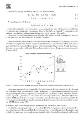 Partindo dos valores iniciais B0=100 e T0,=2, determinam-se:
B1 = 0,1 · 105 + 0,9 · 102 = 102,30 (18)
T1 = 0,2 · 2,3 + 0,8 · 2 = 2,1 (19)
A previsão para o mês 2 seria:
F1(2) = 102,3 + 2,1 = 104,4 (20)
Repetindo os cálculos para valores de t=2, 3, ... , 12, obtêm-se os valores da base, tendência e
previsões correspondentes, apresentados em itálico na Tabela 4.4. A Figura 4.14 apresenta os resul-
tados da previsão com tendência, calculados com o uso do software Minitab®.
Novamente, os resultados podem ser melhorados pela escolha conveniente dos parâmetros, isto
é, das constantes a e b e valores iniciais da base e tendência.
Embora os valores iniciais de base e tendência tenham efeito no resultado da previsão, esse efeito
concentra-se nas previsões iniciais. Utilizando uma série longa e valores iniciais adequados, o resul-
tado final não será muito afetado por essa escolha. Em contrapartida, os valores de a e b são mais in-
fluentes, por essa razão, a calibração do modelo concentra-se nesses dois parâmetros (as constantes
de suavização).
Novamente, com auxílio de uma planilha, é possível analisar algumas combinações de valores de
a e b e escolher o par que minimiza o EPAM. Na Figura 4.15, apresenta-se um modelo de planilha
para previsão por suavização exponencial com tendência. A planilha é análoga à anterior, apresen-
tada na Figura 4.13, incluindo-se uma coluna para suavização da tendência. O recurso “Tabela de
Dados” do Microsoft Excel é utilizado novamente, considerando-se agora duas entradas na tabela,
isto é, as duas constantes de suavização que se deseja determinar. Dentre os valores simulados, o me-
nor EPAM obtido foi de 4,7%.
Suavização exponencial com tendência e sazonalidade (modelo de Holt-Winters)
Finalizando esta seção, apresenta-se o modelo de Holt-Winters, que incorpora, além da tendên-
cia, uma componente de sazonalidade. Isso é feito definindo-se um índice de sazonalidade para cada
período, que representa a proporção entre a demanda média do período e a demanda média anual.
PREVISÃO DE DEMANDA 65
CAMPUS • PLANEJAMENTO E CONTROLE DA PRODUÇÃO • 1418 – CAPÍTULO 4 – EC-02
Index
15
14
13
12
11
10
9
8
7
6
5
4
3
2
1
160
140
130
120
110
100
90
Variable
Forecasts
95,0% PI
Actual
Fits
Double Exponential Smoothing Plot for Vendas
Vendas
150
Smoothing
Alpha (level)
Gamma (trend)
0,1
0,2
Constant
Accuracy Measures
MAPE
MAD
MSD
7,854
9,266
110,535
Figura 4.14. Saída do software Minitab® para previsão por suavização exponencial com tendência (a=0,1 e b=0,2).
 