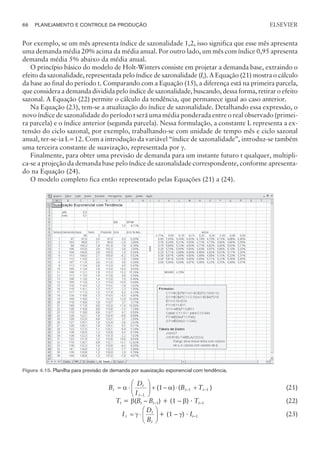Por exemplo, se um mês apresenta índice de sazonalidade 1,2, isso significa que esse mês apresenta
uma demanda média 20% acima da média anual. Por outro lado, um mês com índice 0,95 apresenta
demanda média 5% abaixo da média anual.
O princípio básico do modelo de Holt-Winters consiste em projetar a demanda base, extraindo o
efeito da sazonalidade, representada pelo índice de sazonalidade (It). A Equação (21) mostra o cálculo
da base ao final do período t. Comparando com a Equação (15), a diferença está na primeira parcela,
que considera a demanda dividida pelo índice de sazonalidade, buscando, dessa forma, retirar o efeito
sazonal. A Equação (22) permite o cálculo da tendência, que permanece igual ao caso anterior.
Na Equação (23), tem-se a atualização do índice de sazonalidade. Detalhando essa expressão, o
novo índice de sazonalidade do período t será uma média ponderada entre o real observado (primei-
ra parcela) e o índice anterior (segunda parcela). Nessa formulação, a constante L representa a ex-
tensão do ciclo sazonal, por exemplo, trabalhando-se com unidade de tempo mês e ciclo sazonal
anual, ter-se-ia L=12. Com a introdução da variável “índice de sazonalidade”, introduz-se também
uma terceira constante de suavização, representada por g.
Finalmente, para obter uma previsão de demanda para um instante futuro t qualquer, multipli-
ca-se a projeção da demanda base pelo índice de sazonalidade correspondente, conforme apresenta-
do na Equação (24).
O modelo completo fica então representado pelas Equações (21) a (24).
B
D
I
B T
t
t
t L
t t
= ×
æ
è
ç
ç
ö
ø
÷
÷ + - × +
-
- -
a a
( ) ( )
1 1 1 (21)
Tt = b(Bt – Bt–1) + (1 – b) · Tt–1 (22)
I
D
B
t
t
t
= ×
æ
è
ç
ç
ö
ø
÷
÷
g + (1 – g) · It–1 (23)
66 PLANEJAMENTO E CONTROLE DA PRODUÇÃO
CAMPUS • PLANEJAMENTO E CONTROLE DA PRODUÇÃO • 1418 – CAPÍTULO 4 – EC-02
ELSEVIER
Figura 4.15. Planilha para previsão de demanda por suavização exponencial com tendência.
 