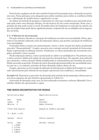 Dessa forma, qualquer um dos dois modelos fornecerá boa projeção para a demanda nos próxi-
mos anos. Nessa aplicação, seria adequada uma análise estatística para avaliar se a melhoria obtida
com a substituição do modelo linear é significativa ou não.
Ao utilizar um método de projeção, é importante ter claro que a tendência que está sendo proje-
tada pode sofrer uma alteração abrupta, em decorrência de um evento inesperado. Nesse caso, a
projeção da série pode tornar-se irreal. Exemplos disso são freqüentes no mercado de capitais, em
que um simples boato pode alterar significativamente a trajetória de um ou múltiplos ativos negocia-
dos em bolsa.
4.7.1.4 Métodos de decomposição
Na seção anterior, discutiu-se a projeção de tendências em séries sem sazonalidade. Nesta, apre-
senta-se um método conhecido como decomposição clássica, que permite a projeção de tendências
com sazonalidade.
O princípio básico consiste em, primeiramente, retirar o efeito sazonal dos dados, produzindo
uma série “dessazonalizada”. A seguir, essa série sem a variação sazonal é projetada de forma seme-
lhante à apresentada na subseção anterior. Finalmente, os valores projetados são novamente corri-
gidos, incluindo o fator sazonal.
Na decomposição clássica, o fator sazonal pode ser aditivo ou multiplicativo. No primeiro caso,
o efeito sazonal é obtido pela adição de uma parcela à demanda base. No segundo, mais utilizado
que o primeiro, o efeito sazonal é obtido multiplicando-se a demanda base por um índice de sazona-
lidade associado ao período. Períodos de maior demanda apresentam índices de sazonalidade maio-
res que um e, ao contrário, períodos de baixa demanda, índices abaixo de um.
A seguir, apresenta-se um exemplo de aplicação do método para os dados do Exemplo 4.5, anali-
sado anteriormente pelo método da suavização exponencial com tendência e sazonalidade.
Exemplo 4.8. Determine as previsões de demandas pelo método da decomposição clássica para os
seis meses seguintes da série histórica apresentada na Tabela 4.5.
A previsões de demanda, neste caso, foi feita utilizando novamente o software Minitab®. Os re-
sultados obtidos são apresentados a seguir.
TIME SERIES DECOMPOSITION FOR VENDAS
Multiplicative Model (Modelo Multiplicativo)
Data Vendas (Dados)
Length 36 (Extensão)
NMissing 0 (Dados Faltantes)
Fitted Trend Equation (Equação da Tendência Ajustada)
Yt = 96,94 + 1,10*t
Seasonal Indices (Índices sazonais)
Period Index (Período / Índices)
1 1,07003
2 0,73744
3 0,86133
4 0,88714
70 PLANEJAMENTO E CONTROLE DA PRODUÇÃO
CAMPUS • PLANEJAMENTO E CONTROLE DA PRODUÇÃO • 1418 – CAPÍTULO 4 – EC-02
ELSEVIER
 