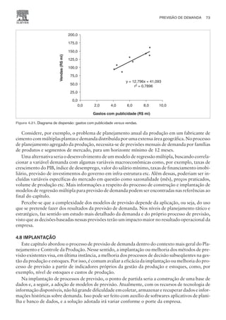 Considere, por exemplo, o problema de planejamento anual da produção em um fabricante de
cimento com múltiplas plantas e demanda distribuída por uma extensa área geográfica. No processo
de planejamento agregado da produção, necessita-se de previsões mensais de demanda por famílias
de produtos e segmentos de mercado, para um horizonte mínimo de 12 meses.
Uma alternativa seria o desenvolvimento de um modelo de regressão múltipla, buscando correla-
cionar a variável demanda com algumas variáveis macroeconômicas como, por exemplo, taxas de
crescimento do PIB, índice de desemprego, valor do salário mínimo, taxas de financiamento imobi-
liário, previsão de investimentos do governo em infra-estrutura etc. Além dessas, poderiam ser in-
cluídas variáveis específicas do mercado em questão como sazonalidade (mês), preços praticados,
volume de produção etc. Mais informações a respeito do processo de construção e implantação de
modelos de regressão múltipla para previsão de demanda podem ser encontradas nas referências ao
final do capítulo.
Percebe-se que a complexidade dos modelos de previsão depende da aplicação, ou seja, do uso
que se pretende fazer dos resultados da previsão de demanda. Nos níveis de planejamento tático e
estratégico, faz sentido um estudo mais detalhado da demanda e do próprio processo de previsão,
visto que as decisões baseadas nessas previsões terão um impacto maior no resultado operacional da
empresa.
4.8 IMPLANTAÇÃO
Este capítulo abordou o processo de previsão de demanda dentro do contexto mais geral do Pla-
nejamento e Controle da Produção. Nesse sentido, a implantação ou melhoria dos métodos de pre-
visão existentes visa, em última instância, a melhoria dos processos de decisão subseqüentes na ges-
tão da produção e estoques. Por isso, é comum avaliar a eficácia da implantação ou melhoria do pro-
cesso de previsão a partir de indicadores próprios da gestão da produção e estoques, como, por
exemplo, nível de estoques e custos de produção.
Na implantação de processos de previsão, o ponto de partida seria a construção de uma base de
dados e, a seguir, a adoção de modelos de previsão. Atualmente, com os recursos de tecnologia de
informação disponíveis, não há grande dificuldade em coletar, armazenar e recuperar dados e infor-
mações históricas sobre demanda. Isso pode ser feito com auxílio de softwares aplicativos de plani-
lha e banco de dados, e a solução adotada irá variar conforme o porte da empresa.
PREVISÃO DE DEMANDA 73
CAMPUS • PLANEJAMENTO E CONTROLE DA PRODUÇÃO • 1418 – CAPÍTULO 4 – EC-02
y = 12,796x + 41,093
r = 0,7896
2
0,0
25,0
50,0
75,0
100,0
125,0
150,0
175,0
200,0
0,0 2,0 4,0 6,0 8,0 10,0
Gastos com publicidade (R$ mi)
Vendas
(R$
mi)
Figura 4.21. Diagrama de dispersão: gastos com publicidade versus vendas.
 