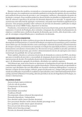 Quanto à adoção dos modelos, recomenda-se a incorporação gradual de métodos quantitativos
de previsão que, em complemento aos métodos qualitativos (consenso de opinião), devem contribuir
para melhoria dos processos de previsão e, por conseguinte, melhorar o desempenho da gestão da
produção e estoques. Esses modelos podem ser desenvolvidos em planilha ou implantados com au-
xílio de softwares específicos de previsão de demanda disponíveis no mercado. A segunda opção
acarreta um custo adicional de aquisição e treinamento, mas pode trazer benefícios significativos ao
processo. Uma pesquisa periódica sobre softwares de previsão de demanda é publicada na edição
eletrônica da revista ORMS Today, disponível na Internet.
Finalmente, o investimento no aprimoramento do processo de previsão, ponto de partida do Pla-
nejamento e Controle da Produção, deve estimular a integração das atividades de planejamento da
empresa e contribuir para a melhoria da gestão da demanda, que envolve, além da previsão, a ado-
ção de estratégias compartilhadas para o atendimento da demanda.
4.9 REVISÃO DOS CONCEITOS
A disponibilidade de dados confiáveis de previsão de demanda futura é fundamental para o bom
desempenho do Planejamento e Controle da Produção em empresas de manufatura, pois é com base
nesses dados que são tomadas decisões como contratação e demissão de pessoal, dimensionamento
de estoques sazonais, investimentos em expansão ou redução da capacidade produtiva, contratos de
fornecimento com clientes e fornecedores etc. No setor de serviços, também se percebe a premência
de um bom sistema de previsão, que oriente o dimensionamento da área de operações com vistas à
manutenção da qualidade dos serviços prestados.
Neste capítulo, discutiu-se o processo de previsão de demanda no contexto do PCP, com desta-
que para os modelos de previsão e a necessidade de integração da previsão de demanda com os de-
mais processos de decisão. Os resultados da previsão de demanda irão alimentar os modelos de esto-
ques e de planejamento agregado da produção, abordados nos capítulos seguintes.
Vale destacar que, neste texto, buscou-se apresentar os fundamentos de previsão de demanda, um
campo bastante amplo e importante para a gestão da produção. O leitor interessado em aprofundar os
conceitos aqui abordados não terá dificuldade em encontrar referências bibliográficas e recursos na
Internet a respeito do tema (artigos, software, grupos de discussão etc.). Artigos sobre previsão de de-
manda são publicados em periódicos acadêmicos especializados como o International Journal of Fore-
casting e Journal of Business Forecasting, além dos periódicos da área de Engenharia de Produção, na-
cionais e internacionais.
PALAVRAS-CHAVE
Autocorrelação (autocorrelation)
Ciclo de vida do produto
Componentes da demanda:
Base (level)
Sazonalidade (seasonality)
Tendência (Trend)
Decomposição clássica (classical decomposition)
Demanda dependente / independente
Erro absoluto médio (mean absolute deviation)
Erro percentual absoluto médio (mean absolute percentage error)
Erro quadrático médio (mean square deviation)
Erros de previsão (forecasting accuracy)
Média móvel (moving average)
Previsão de demanda (demand forecasting)
74 PLANEJAMENTO E CONTROLE DA PRODUÇÃO
CAMPUS • PLANEJAMENTO E CONTROLE DA PRODUÇÃO • 1418 – CAPÍTULO 4 – EC-02
ELSEVIER
 