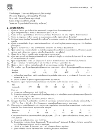Previsão por consenso (judgmental forecasting)
Processo de previsão (forecasting process)
Regressão linear (linear regression)
Séries temporais (time series)
Software de previsão (forecasting software)
4.10 EXERCÍCIOS
1. Quais os fatores que influenciam a demanda dos produtos de uma empresa?
2. Qual a importância da previsão da demanda para o PCP?
3. Como avaliar a qualidade do processo de previsão de demanda em uma empresa de manufatura?
4. Como as empresas podem reduzir as incertezas associadas à previsão da demanda?
5. Explique o que significa “demanda dependente” e como esse conceito se relaciona com a previsão de de-
manda.
6. Quais as necessidades de previsão de demanda em cada nível de planejamento (agregado e detalhado da
produção)?
7. Quais os indicadores de erro normalmente utilizados em previsão de demanda?
8. Qual a diferença conceitual entre os métodos de previsão qualitativos e quantitativos. Dentre os quanti-
tativos, qual a diferença entre os métodos de projeção e correlação?
9. Quais são os fatores considerados na suavização exponencial?
10. Qual seria o resultado do uso de um modelo de suavização simples na previsão de demanda de um produ-
to em crescimento de vendas?
11. Qual o significado e como são calculados os índices de sazonalidade nos modelos de previsão?
12. O que se entende por calibração de um modelo de previsão? Como fazê-la?
13. Quais os fatores críticos na implantação de um sistema de previsão de demanda?
14. Um produto com demanda estacionária registrou os seguintes valores de vendas nas últimas semanas:
Semana 1 2 3 4 5 6
Vendas 435 450 390 405 470 425
a. utilizando o método da média móvel com três períodos, determine as previsões de demanda para as
semanas 4, 5 e 6;
b. calcule os erros de previsão para os resultados do item (a).
15. Os dados a seguir representam as vendas de um produto recém-lançado no mercado.
Mês 1 2 3 4 5 6 7 8
Demanda 100 112 108 120 126 125 138 141
Pede-se:
a. represente graficamente a série histórica;
b. determine as previsões de demanda de cada período pelo método da suavização exponencial simples
com a = 0,2 e B0 = 100;
c. avalie a adequação do modelo de previsão adotado.
16. Refaça o Exercício 5, utilizando o modelo de suavização exponencial com tendência, utilizando B0 =
100, T0 = 5, a = 0,2 e b = 0,1. Compare os resultados obtidos com os anteriores.
17. Uma empresa está elaborando o orçamento para o próximo ano, com base nos dados de vendas trimes-
trais dos dois últimos anos, apresentados a seguir.
Trimestre 1 2 3 4 5 6 7 8
Vendas 81 90 128 122 89 96 140 132
Considerando índices de sazonalidade de 0,8 / 0,85 / 1,20 e 1,15 para cada trimestre do ano, nessa or-
dem, pede-se:
a. represente graficamente a série histórica;
b. determine a projeção linear da demanda “dessazonalizada” (demanda dividida pelo fator sazonal do
período) para os quatro trimestres seguintes;
c. calcule as previsões de demanda para cada trimestre do ano seguinte;
d. quais cuidados devem ser observados na utilização dessas previsões?
PREVISÃO DE DEMANDA 75
CAMPUS • PLANEJAMENTO E CONTROLE DA PRODUÇÃO • 1418 – CAPÍTULO 4 – EC-02
 