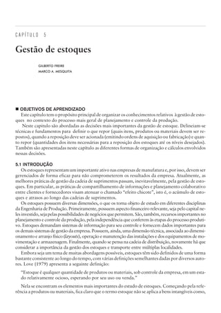 C A P Í T U L O 5
Gestão de estoques
GILBERTO FREIRE
MARCO A. MESQUITA
¢ OBJETIVOS DE APRENDIZADO
Este capítulo tem o propósito principal de organizar os conhecimentos relativos à gestão de esto-
ques no contexto do processo mais geral de planejamento e controle da produção.
Neste capitulo são abordadas as decisões mais importantes da gestão de estoque. Delineiam-se
técnicas e fundamentos para definir o que repor (quais itens, produtos ou materiais devem ser re-
postos), quando a reposição deve ser acionada (emitindo ordens de aquisição ou fabricação) e quan-
to repor (quantidades dos itens necessárias para a reposição dos estoques até os níveis desejados).
Também são apresentadas neste capítulo as diferentes formas de organização e cálculos envolvidos
nessas decisões.
5.1 INTRODUÇÃO
Os estoques representam um importante ativo nas empresas de manufatura e, por isso, devem ser
gerenciados de forma eficaz para não comprometerem os resultados da empresa. Atualmente, as
melhores práticas de gestão da cadeia de suprimentos passam, inevitavelmente, pela gestão de esto-
ques. Em particular, as práticas de compartilhamento de informações e planejamento colaborativo
entre clientes e fornecedores visam atenuar o chamado “efeito chicote”, isto é, o acúmulo de esto-
ques e atrasos ao longo das cadeias de suprimentos.
Os estoques possuem diversas dimensões, o que os torna objeto de estudo em diferentes disciplinas
da Engenharia de Produção. Primeiramente, possuem aspecto financeiro relevante, seja pelo capital ne-
les investido, seja pelas possibilidades de negócios que permitem. São, também, recursos importantes no
planejamento e controle da produção, pela independência que conferem às etapas do processo produti-
vo. Estoques demandam sistemas de informação para seu controle e fornecem dados importantes para
os demais sistemas de gestão da empresa. Possuem, ainda, uma dimensão técnica, associada ao dimensi-
onamento e arranjo físico (layouts), operação e manutenção das instalações e dos equipamentos de mo-
vimentação e armazenagem. Finalmente, quando se pensa na cadeia de distribuição, novamente há que
considerar a importância da gestão dos estoques e transporte entre múltiplas localidades.
Embora seja um tema de muitas abordagens possíveis, estoques têm sido definidos de uma forma
bastante consistente ao longo do tempo, com várias definições semelhantes dadas por diversos auto-
res. Love (1979) apresenta a seguinte definição:
“Estoque é qualquer quantidade de produtos ou materiais, sob controle da empresa, em um esta-
do relativamente ocioso, esperando por seu uso ou venda.”
Nela se encontram os elementos mais importantes do estudo de estoques. Começando pela refe-
rência a produtos ou materiais, fica claro que o termo estoque não se aplica a bens intangíveis como,
CAMPUS • PLANEJAMENTO E CONTROLE DA PRODUÇÃO • 1418 – CAPÍTULO 5 – EC-02
 