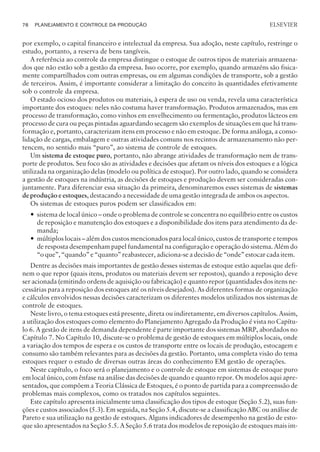 por exemplo, o capital financeiro e intelectual da empresa. Sua adoção, neste capítulo, restringe o
estudo, portanto, a reserva de bens tangíveis.
A referência ao controle da empresa distingue o estoque de outros tipos de materiais armazena-
dos que não estão sob a gestão da empresa. Isso ocorre, por exemplo, quando armazéns são fisica-
mente compartilhados com outras empresas, ou em algumas condições de transporte, sob a gestão
de terceiros. Assim, é importante considerar a limitação do conceito às quantidades efetivamente
sob o controle da empresa.
O estado ocioso dos produtos ou materiais, à espera de uso ou venda, revela uma característica
importante dos estoques: neles não costuma haver transformação. Produtos armazenados, mas em
processo de transformação, como vinhos em envelhecimento ou fermentação, produtos lácteos em
processo de cura ou peças pintadas aguardando secagem são exemplos de situações em que há trans-
formação e, portanto, caracterizam itens em processo e não em estoque. De forma análoga, a conso-
lidação de cargas, embalagem e outras atividades comuns nos recintos de armazenamento não per-
tencem, no sentido mais “puro”, ao sistema de controle de estoques.
Um sistema de estoque puro, portanto, não abrange atividades de transformação nem de trans-
porte de produtos. Seu foco são as atividades e decisões que afetam os níveis dos estoques e a lógica
utilizada na organização delas (modelo ou política de estoque). Por outro lado, quando se considera
a gestão de estoques na indústria, as decisões de estoques e produção devem ser consideradas con-
juntamente. Para diferenciar essa situação da primeira, denominaremos esses sistemas de sistemas
de produçãoe estoques, destacando a necessidade de uma gestão integrada de ambos os aspectos.
Os sistemas de estoques puros podem ser classificados em:
— sistema de local único – onde o problema de controle se concentra no equilíbrio entre os custos
de reposição e manutenção dos estoques e a disponibilidade dos itens para atendimento da de-
manda;
— múltiplos locais – além dos custos mencionados para local único, custos de transporte e tempos
de resposta desempenham papel fundamental na configuração e operação do sistema. Além do
“o que”, “quando” e “quanto” reabastecer, adiciona-se a decisão de “onde” estocar cada item.
Dentre as decisões mais importantes de gestão desses sistemas de estoque estão aquelas que defi-
nem o que repor (quais itens, produtos ou materiais devem ser repostos), quando a reposição deve
ser acionada (emitindo ordens de aquisição ou fabricação) e quanto repor (quantidades dos itens ne-
cessárias para a reposição dos estoques até os níveis desejados). As diferentes formas de organização
e cálculos envolvidos nessas decisões caracterizam os diferentes modelos utilizados nos sistemas de
controle de estoques.
Neste livro, o tema estoques está presente, direta ou indiretamente, em diversos capítulos. Assim,
a utilização dos estoques como elemento do Planejamento Agregado da Produção é vista no Capítu-
lo 6. A gestão de itens de demanda dependente é parte importante dos sistemas MRP, abordados no
Capítulo 7. No Capítulo 10, discute-se o problema de gestão de estoques em múltiplos locais, onde
a variação dos tempos de espera e os custos de transporte entre os locais de produção, estocagem e
consumo são também relevantes para as decisões da gestão. Portanto, uma completa visão do tema
estoques requer o estudo de diversas outras áreas do conhecimento EM gestão de operações.
Neste capítulo, o foco será o planejamento e o controle de estoque em sistemas de estoque puro
em local único, com ênfase na análise das decisões de quando e quanto repor. Os modelos aqui apre-
sentados, que compõem a Teoria Clássica de Estoques, é o ponto de partida para a compreenssão de
problemas mais complexos, como os tratados nos capítulos seguintes.
Este capítulo apresenta inicialmente uma classificação dos tipos de estoque (Seção 5.2), suas fun-
ções e custos associados (5.3). Em seguida, na Seção 5.4, discute-se a classificação ABC ou análise de
Pareto e sua utilização na gestão de estoques. Alguns indicadores de desempenho na gestão de esto-
que são apresentados na Seção 5.5. A Seção 5.6 trata dos modelos de reposição de estoques mais im-
78 PLANEJAMENTO E CONTROLE DA PRODUÇÃO
CAMPUS • PLANEJAMENTO E CONTROLE DA PRODUÇÃO • 1418 – CAPÍTULO 5 – EC-02
ELSEVIER
 