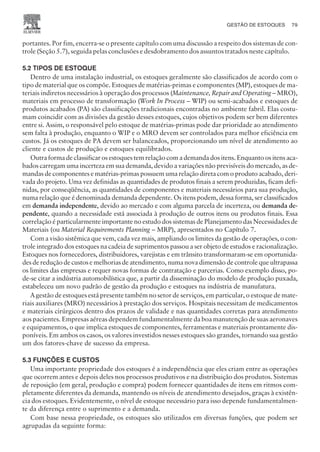 portantes. Por fim, encerra-se o presente capítulo com uma discussão a respeito dos sistemas de con-
trole (Seção 5.7), seguida pelas conclusões e desdobramento dos assuntos tratados neste capítulo.
5.2 TIPOS DE ESTOQUE
Dentro de uma instalação industrial, os estoques geralmente são classificados de acordo com o
tipo de material que os compõe. Estoques de matérias-primas e componentes (MP), estoques de ma-
teriais indiretos necessários à operação dos processos (Maintenance, Repair and Operating – MRO),
materiais em processo de transformação (Work In Process – WIP) ou semi-acabados e estoques de
produtos acabados (PA) são classificações tradicionais encontradas no ambiente fabril. Elas costu-
mam coincidir com as divisões da gestão desses estoques, cujos objetivos podem ser bem diferentes
entre si. Assim, o responsável pelo estoque de matérias-primas pode dar prioridade ao atendimento
sem falta à produção, enquanto o WIP e o MRO devem ser controlados para melhor eficiência em
custos. Já os estoques de PA devem ser balanceados, proporcionando um nível de atendimento ao
cliente e custos de produção e estoques equilibrados.
Outra forma de classificar os estoques tem relação com a demanda dos itens. Enquanto os itens aca-
bados carregam uma incerteza em sua demanda, devido a variações não previsíveis do mercado, as de-
mandas de componentes e matérias-primas possuem uma relação direta com o produto acabado, deri-
vada do projeto. Uma vez definidas as quantidades de produtos finais a serem produzidas, ficam defi-
nidas, por conseqüência, as quantidades de componentes e materiais necessários para sua produção,
numa relação que é denominada demanda dependente. Os itens podem, dessa forma, ser classificados
em demanda independente, devido ao mercado e com alguma parcela de incerteza, ou demanda de-
pendente, quando a necessidade está associada à produção de outros itens ou produtos finais. Essa
correlação é particularmente importante no estudo dos sistemas de Planejamento das Necessidades de
Materiais (ou Material Requirements Planning – MRP), apresentados no Capítulo 7.
Com a visão sistêmica que vem, cada vez mais, ampliando os limites da gestão de operações, o con-
trole integrado dos estoques na cadeia de suprimentos passou a ser objeto de estudos e racionalização.
Estoques nos fornecedores, distribuidores, varejistas e em trânsito transformaram-se em oportunida-
des de redução de custos e melhorias de atendimento, numa nova dimensão de controle que ultrapassa
os limites das empresas e requer novas formas de contratação e parcerias. Como exemplo disso, po-
de-se citar a indústria automobilística que, a partir da disseminação do modelo de produção puxada,
estabeleceu um novo padrão de gestão da produção e estoques na indústria de manufatura.
A gestão de estoques está presente também no setor de serviços, em particular, o estoque de mate-
riais auxiliares (MRO) necessários à prestação dos serviços. Hospitais necessitam de medicamentos
e materiais cirúrgicos dentro dos prazos de validade e nas quantidades corretas para atendimento
aos pacientes. Empresas aéreas dependem fundamentalmente da boa manutenção de suas aeronaves
e equipamentos, o que implica estoques de componentes, ferramentas e materiais prontamente dis-
poníveis. Em ambos os casos, os valores investidos nesses estoques são grandes, tornando sua gestão
um dos fatores-chave de sucesso da empresa.
5.3 FUNÇÕES E CUSTOS
Uma importante propriedade dos estoques é a independência que eles criam entre as operações
que ocorrem antes e depois deles nos processos produtivos e na distribuição dos produtos. Sistemas
de reposição (em geral, produção e compra) podem fornecer quantidades de itens em ritmos com-
pletamente diferentes da demanda, mantendo os níveis de atendimento desejados, graças à existên-
cia dos estoques. Evidentemente, o nível de estoque necessário para isso depende fundamentalmen-
te da diferença entre o suprimento e a demanda.
Com base nessa propriedade, os estoques são utilizados em diversas funções, que podem ser
agrupadas da seguinte forma:
GESTÃO DE ESTOQUES 79
CAMPUS • PLANEJAMENTO E CONTROLE DA PRODUÇÃO • 1418 – CAPÍTULO 5 – EC-02
 