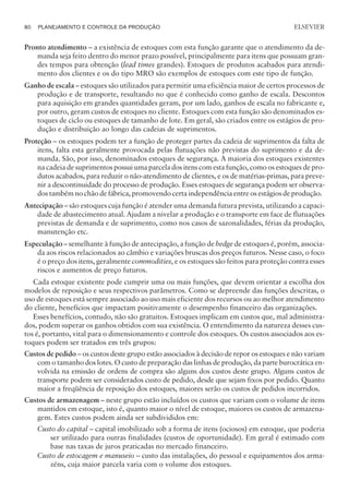Pronto atendimento – a existência de estoques com esta função garante que o atendimento da de-
manda seja feito dentro do menor prazo possível, principalmente para itens que possuam gran-
des tempos para obtenção (lead times grandes). Estoques de produtos acabados para atendi-
mento dos clientes e os do tipo MRO são exemplos de estoques com este tipo de função.
Ganho de escala – estoques são utilizados para permitir uma eficiência maior de certos processos de
produção e de transporte, resultando no que é conhecido como ganho de escala. Descontos
para aquisição em grandes quantidades geram, por um lado, ganhos de escala no fabricante e,
por outro, geram custos de estoques no cliente. Estoques com esta função são denominados es-
toques de ciclo ou estoques de tamanho de lote. Em geral, são criados entre os estágios de pro-
dução e distribuição ao longo das cadeias de suprimentos.
Proteção – os estoques podem ter a função de proteger partes da cadeia de suprimentos da falta de
itens, falta esta geralmente provocada pelas flutuações não previstas do suprimento e da de-
manda. São, por isso, denominados estoques de segurança. A maioria dos estoques existentes
na cadeia de suprimentos possui uma parcela dos itens com esta função, como os estoques de pro-
dutos acabados, para reduzir o não-atendimento de clientes, e os de matérias-primas, para preve-
nir a descontinuidade do processo de produção. Esses estoques de segurança podem ser observa-
dos também no chão de fábrica, promovendo certa independência entre os estágios de produção.
Antecipação – são estoques cuja função é atender uma demanda futura prevista, utilizando a capaci-
dade de abastecimento atual. Ajudam a nivelar a produção e o transporte em face de flutuações
previstas de demanda e de suprimento, como nos casos de sazonalidades, férias da produção,
manutenção etc.
Especulação – semelhante à função de antecipação, a função de hedge de estoques é, porém, associa-
da aos riscos relacionados ao câmbio e variações bruscas dos preços futuros. Nesse caso, o foco
é o preço dos itens, geralmente commodities, e os estoques são feitos para proteção contra esses
riscos e aumentos de preço futuros.
Cada estoque existente pode cumprir uma ou mais funções, que devem orientar a escolha dos
modelos de reposição e seus respectivos parâmetros. Como se depreende das funções descritas, o
uso de estoques está sempre associado ao uso mais eficiente dos recursos ou ao melhor atendimento
do cliente, benefícios que impactam positivamente o desempenho financeiro das organizações.
Esses benefícios, contudo, não são gratuitos. Estoques implicam em custos que, mal administra-
dos, podem superar os ganhos obtidos com sua existência. O entendimento da natureza desses cus-
tos é, portanto, vital para o dimensionamento e controle dos estoques. Os custos associados aos es-
toques podem ser tratados em três grupos:
Custos de pedido – os custos deste grupo estão associados à decisão de repor os estoques e não variam
com o tamanho dos lotes. O custo de preparação das linhas de produção, da parte burocrática en-
volvida na emissão de ordens de compra são alguns dos custos deste grupo. Alguns custos de
transporte podem ser considerados custo de pedido, desde que sejam fixos por pedido. Quanto
maior a freqüência de reposição dos estoques, maiores serão os custos de pedidos incorridos.
Custos de armazenagem – neste grupo estão incluídos os custos que variam com o volume de itens
mantidos em estoque, isto é, quanto maior o nível de estoque, maiores os custos de armazena-
gem. Estes custos podem ainda ser subdivididos em:
Custo do capital – capital imobilizado sob a forma de itens (ociosos) em estoque, que poderia
ser utilizado para outras finalidades (custos de oportunidade). Em geral é estimado com
base nas taxas de juros praticadas no mercado financeiro.
Custo de estocagem e manuseio – custo das instalações, do pessoal e equipamentos dos arma-
zéns, cuja maior parcela varia com o volume dos estoques.
80 PLANEJAMENTO E CONTROLE DA PRODUÇÃO
CAMPUS • PLANEJAMENTO E CONTROLE DA PRODUÇÃO • 1418 – CAPÍTULO 5 – EC-02
ELSEVIER
 