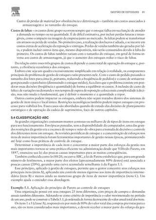 Custos de perdas de material por obsolescência e deterioração – também são custos associados à
armazenagem e ao tamanho do estoque.
Custos de faltas – os custos deste grupo ocorrem sempre que o estoque falha em sua função de atender
a demanda no tempo ou na quantidade. É de difícil estimativa, por incluir perdas futuras e intan-
gíveis, como o impacto na imagem da empresa junto ao mercado. As faltas podem se transformar
em atrasos ou perda de vendas. No primeiro caso, a realização dos lucros é adiada, e se incorre em
custos extras de aceleração da reposição e entregas. Perdas de vendas também são geradas por fal-
ta, e podem incluir outros itens que, mesmo disponíveis, não serão consumidos devido à falta do
primeiro. Os custos de faltas também variam com o tamanho do estoque, em geral de forma in-
versa aos custos de armazenagem, já que o aumento dos estoques reduz o risco de faltas.
Da relação entre esses três grupos de custos depende o custo total de operação do estoque e, por-
tanto, a eficiência econômica dos estoques.
Embora este seja um quadro excessivamente simplificado em relação à realidade, os componentes
principais do problema de gestão de estoques estão presentes nele. Com o custo de pedido puxando o
tamanho dos lotes para cima (e, portanto, reduzindo a freqüência de pedidos) e o custo de armazena-
gem puxando-o para baixo (diminuindo o estoque médio), fica claro que o problema consiste em pon-
derar essas decisões (freqüência e quantidade) de forma a equilibrar os custos. A inclusão do custo de
falta e de variações na demanda e nos tempos de espera de reposição coloca mais complexidade à deci-
são, mas não muda o fundamental, que é definir o momento e a quantidade a repor.
Outros custos podem impactar os estoques, embora não sejam tratados dentro dos sistemas de
gestão de item único e local único. Restrições tecnológicas também podem impor estoques em pro-
cesso para viabilizá-los. Esses casos são abordados quando do estudo das decisões de planejamento
estratégico e de operação da cadeia de suprimentos, foco de outros capítulos.
5.4 CLASSIFICAÇÃO ABC
As grandes organizações costumam manter centenas ou milhares de de tipos de itens em estoque
para seu funcionamento. Em épocas passadas, sem a disponibilidade do computador, uma das gran-
des restrições da gestão era a escassez de tempo e mão-de-obra para a tomada de decisões e controle
dos diferentes itens em estoque. As revisões periódicas de estoque e a concentração de esforços nos
itens de maior importância foram ferramentas importantes de gestão nessas épocas, permanecendo
até hoje como boas práticas de controle de estoque.
Determinar a importância de cada item e concentrar a maior parte dos esforços da gestão nos
mais importantes tornou-se uma prática eficiente na administração desde que Vilfredo Pareto, em
1897, enunciou sua lei das poucas causas importantes para as muitas conseqüências.
Também conhecida como lei 80/20, ou curva ABC, a lei de Pareto estabelece que, para um grande
número de fenômenos, a maior parte dos efeitos (aproximadamente 80% destes) está associada a
poucas causas (20%), gerando uma curva acumulada semelhante à da Figura 5.1.
Esse princípio, aplicado à gestão de estoques, permite que o gestor concentre seus esforços nos
principais itens (itens A), aplicando um controle menos rigoroso aos itens de importância interme-
diária (itens B) e menos ainda ao numeroso grupo de itens de menor importância (itens C). Um
exemplo ajuda a entender essa abordagem.
Exemplo 5.1. Aplicação do princípio de Pareto ao controle de estoques
Uma organização possui em seus estoques 25 itens diferentes, com preços de compra e demandas
anuais também diferentes. Adotando-se como critério de importância o valor movimentado no período
deumano,pode-seconstruiraTabela5.1,jáordenadadeformadecrescentedovaloranualtotaldositens.
Os itens 1 a 5 (classe A), responsáveis por mais de 80% do valor total das compras previstas para o
ano, são os itens considerados mais importantes, e devem receber a maior parte do esforço da ges-
GESTÃO DE ESTOQUES 81
CAMPUS • PLANEJAMENTO E CONTROLE DA PRODUÇÃO • 1418 – CAPÍTULO 5 – EC-02
 