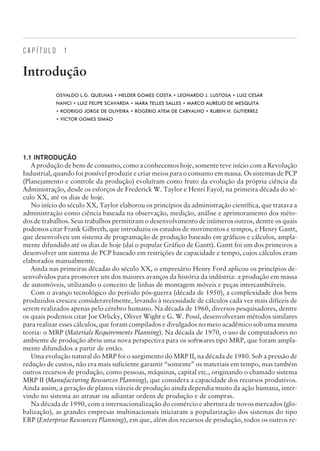 C A P Í T U L O 1
Introdução
OSVALDO L.G. QUELHAS • HELDER GOMES COSTA • LEONARDO J. LUSTOSA • LUIZ CESAR
NANCI • LUIZ FELIPE SCAVARDA • MARA TELLES SALLES • MARCO AURÉLIO DE MESQUITA
• RODRIGO JORGE DE OLIVEIRA • ROGÉRIO ATEM DE CARVALHO • RUBEN H. GUTIERREZ
• VICTOR GOMES SIMÃO
1.1 INTRODUÇÃO
A produção de bens de consumo, como a conhecemos hoje, somente teve início com a Revolução
Industrial, quando foi possível produzir e criar meios para o consumo em massa. Os sistemas de PCP
(Planejamento e controle da produção) evoluíram como fruto da evolução da própria ciência da
Administração, desde os esforços de Frederick W. Taylor e Henri Fayol, na primeira década do sé-
culo XX, até os dias de hoje.
No início do século XX, Taylor elaborou os princípios da administração científica, que tratava a
administração como ciência baseada na observação, medição, análise e aprimoramento dos méto-
dos de trabalhos. Seus trabalhos permitiram o desenvolvimento de inúmeros outros, dentre os quais
podemos citar Frank Gilbreth, que introduziu os estudos de movimentos e tempos, e Henry Gantt,
que desenvolveu um sistema de programação de produção baseado em gráficos e cálculos, ampla-
mente difundido até os dias de hoje (daí o popular Gráfico de Gantt). Gantt foi um dos primeiros a
desenvolver um sistema de PCP baseado em restrições de capacidade e tempo, cujos cálculos eram
elaborados manualmente.
Ainda nas primeiras décadas do século XX, o empresário Henry Ford aplicou os princípios de-
senvolvidos para promover um dos maiores avanços da história da indústria: a produção em massa
de automóveis, utilizando o conceito de linhas de montagem móveis e peças intercambiáveis.
Com o avanço tecnológico do período pós-guerra (década de 1950), a complexidade dos bens
produzidos cresceu consideravelmente, levando à necessidade de cálculos cada vez mais difíceis de
serem realizados apenas pelo cérebro humano. Na década de 1960, diversos pesquisadores, dentre
os quais podemos citar Joe Orlicky, Oliver Wight e G. W. Possl, desenvolveram métodos similares
para realizar esses cálculos, que foram compilados e divulgados no meio acadêmico sob uma mesma
teoria: o MRP (Materials Requirements Planning). Na década de 1970, o uso de computadores no
ambiente de produção abriu uma nova perspectiva para os softwares tipo MRP, que foram ampla-
mente difundidos a partir de então.
Uma evolução natural do MRP foi o surgimento do MRP II, na década de 1980. Sob a pressão de
redução de custos, não era mais suficiente garantir “somente” os materiais em tempo, mas também
outros recursos de produção, como pessoas, máquinas, capital etc., originando o chamado sistema
MRP II (Manufacturing Resources Planning), que considera a capacidade dos recursos produtivos.
Ainda assim, a geração de planos viáveis de produção ainda dependia muito da ação humana, inter-
vindo no sistema ao atrasar ou adiantar ordens de produção e de compras.
Na década de 1990, com a internacionalização do comércio e abertura de novos mercados (glo-
balização), as grandes empresas multinacionais iniciaram a popularização dos sistemas do tipo
ERP (Enterprise Resources Planning), em que, além dos recursos de produção, todos os outros re-
CAMPUS • PLANEJAMENTO E CONTROLE DA PRODUÇÃO • 1418 – CAPÍTULO 1 – EC-02
 