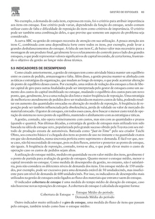 No exemplo, a demanda de cada item, expressa em reais, foi o critério para atribuir importância
aos itens em estoque. Esse critério pode variar, dependendo da função do estoque, sendo comum
utilizar custo de falta e dificuldade de reposição do item como critérios de importância. O critério
pode ser também uma combinação deles, o que previne que somente um aspecto do problema seja
considerado.
A curva ABC na gestão de estoques necessita de atenção em sua utilização. A pouca atenção aos
itens C, combinada com uma dependência forte entre todos os itens, por exemplo, pode levar a
grandes desbalanceamentos do estoque. A falta de um item C, de baixo valor mas necessário para a
montagem de um produto final, geralmente leva o relaxamento do controle para o lado dos grandes
estoques, o que pode representar valores significativos de capital investido, de certa forma, frustran-
do o objetivo da gestão ao lançar mão dessa técnica.
5.5 INDICADORES DE DESEMPENHO
Como citado anteriormente, a gestão de estoques tem como atividade básica manter um equilíbrio
entre os custos de pedido, armazenagem e falta. Além disso, a gestão precisa manter-se alinhada com
as táticas e estratégias da organização, que mudam ao longo do tempo, o que pode acarretar alteração
do ponto de equilíbrio desses custos. Por exemplo, uma ordem de redução dos estoques a fim de libe-
rar capital de giro para outras finalidades pode ser interpretada pelo gestor de estoques como um au-
mento dos custos do capital imobilizado no estoque, mudando o equilíbrio dos custos para um novo
ponto, que, geralmente, leva a uma redução dos lotes e maior freqüência de reposição. Uma estratégia
de melhoria no atendimento de pedidos deve ser traduzida em maiores custos de falta, podendo resul-
tar em aumento das quantidades estocadas ou alteração do modelo de reposição. A freqüência de re-
posição pode ser também influenciada pela obsolescência, perda de validade ou valor de mercado do
material estocado. O gestor de estoques, em todos esses casos, deve buscar o menor custo total de ope-
ração do sistema no novo ponto de equilíbrio, mantendo o alinhamento com as estratégias e táticas.
A gestão, contudo, não opera rotineiramente com custos, mas sim com as quantidades e prazos
(quando e quanto). Nas últimas décadas, a estratégia de gestão de estoques mais utilizada tem sido
baseada na idéia de estoque zero, popularizada pelo grande sucesso obtido pela Toyota com seu mé-
todo de produção enxuta de automóveis. Batizada como “Just-in-Time” pelo seu criador Taichi
Ohno, seu conceito básico é a chegada dos itens ao ponto de uso no instante e na quantidade exatos
em que são demandados, numa sincronia perfeita entre suprimento e demanda. É fácil ver que, nes-
se caso, não há necessidade de estoque, pois os dois fluxos, anterior e posterior ao ponto de estoque,
são iguais. A freqüência de reposição, contudo, torna-se alta, o que pode elevar muito o custo de
operação caso os custos de pedidos sejam altos.
A utilização do estoque médio, medido em quantidade ou em valor médio dos itens, geralmente é
o ponto de partida para avaliação da gestão de estoques. Quanto menor o estoque médio, menor o
capital investido no estoque. Como medida de desempenho da gestão, no entanto, não é satisfató-
ria, pois não considera os diferentes níveis de demanda dos itens. Um estoque médio de 150 unida-
des, por exemplo, pode ser excessivo para uma demanda estável de 50 unidades/mês, mas insufici-
ente para um nível de demanda de 600 unidades/mês. Por isso, os indicadores de desempenho mais
utilizados na gestão de estoques estão ligados ao fluxo dos materiais que entram e saem do estoque.
O indicador cobertura de estoque é uma medida do tempo médio de duração do estoque, caso
não houvesse novas reposições de estoque. A cobertura de estoque é calculada da seguinte forma:
Cobertura de Estoque =
Estoque Médio do período
Demanda Média do período
Outro indicador muito utilizado é o giro de estoque, uma medida do fluxo de itens que passam
pelo estoque, também tendo como base o estoque médio:
GESTÃO DE ESTOQUES 83
CAMPUS • PLANEJAMENTO E CONTROLE DA PRODUÇÃO • 1418 – CAPÍTULO 5 – EC-02
 