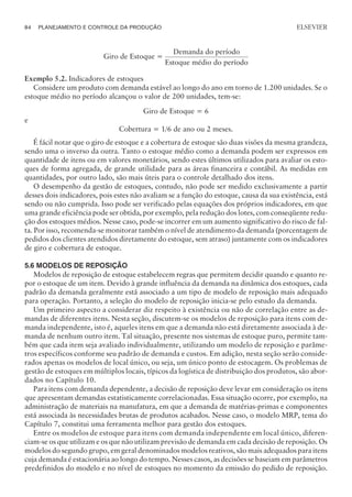 Giro de Estoque =
Demanda do período
Estoque médio do período
Exemplo 5.2. Indicadores de estoques
Considere um produto com demanda estável ao longo do ano em torno de 1.200 unidades. Se o
estoque médio no período alcançou o valor de 200 unidades, tem-se:
Giro de Estoque = 6
e
Cobertura = 1/6 de ano ou 2 meses.
É fácil notar que o giro de estoque e a cobertura de estoque são duas visões da mesma grandeza,
sendo uma o inverso da outra. Tanto o estoque médio como a demanda podem ser expressos em
quantidade de itens ou em valores monetários, sendo estes últimos utilizados para avaliar os esto-
ques de forma agregada, de grande utilidade para as áreas financeira e contábil. As medidas em
quantidades, por outro lado, são mais úteis para o controle detalhado dos itens.
O desempenho da gestão de estoques, contudo, não pode ser medido exclusivamente a partir
desses dois indicadores, pois estes não avaliam se a função do estoque, causa da sua existência, está
sendo ou não cumprida. Isso pode ser verificado pelas equações dos próprios indicadores, em que
uma grande eficiência pode ser obtida, por exemplo, pela redução dos lotes, com conseqüente redu-
ção dos estoques médios. Nesse caso, pode-se incorrer em um aumento significativo do risco de fal-
ta. Por isso, recomenda-se monitorar também o nível de atendimento da demanda (porcentagem de
pedidos dos clientes atendidos diretamente do estoque, sem atraso) juntamente com os indicadores
de giro e cobertura de estoque.
5.6 MODELOS DE REPOSIÇÃO
Modelos de reposição de estoque estabelecem regras que permitem decidir quando e quanto re-
por o estoque de um item. Devido à grande influência da demanda na dinâmica dos estoques, cada
padrão da demanda geralmente está associado a um tipo de modelo de reposição mais adequado
para operação. Portanto, a seleção do modelo de reposição inicia-se pelo estudo da demanda.
Um primeiro aspecto a considerar diz respeito à existência ou não de correlação entre as de-
mandas de diferentes itens. Nesta seção, discutem-se os modelos de reposição para itens com de-
manda independente, isto é, aqueles itens em que a demanda não está diretamente associada à de-
manda de nenhum outro item. Tal situação, presente nos sistemas de estoque puro, permite tam-
bém que cada item seja avaliado individualmente, utilizando um modelo de reposição e parâme-
tros específicos conforme seu padrão de demanda e custos. Em adição, nesta seção serão conside-
rados apenas os modelos de local único, ou seja, um único ponto de estocagem. Os problemas de
gestão de estoques em múltiplos locais, típicos da logística de distribuição dos produtos, são abor-
dados no Capítulo 10.
Para itens com demanda dependente, a decisão de reposição deve levar em consideração os itens
que apresentam demandas estatisticamente correlacionadas. Essa situação ocorre, por exemplo, na
administração de materiais na manufatura, em que a demanda de matérias-primas e componentes
está associada às necessidades brutas de produtos acabados. Nesse caso, o modelo MRP, tema do
Capítulo 7, constitui uma ferramenta melhor para gestão dos estoques.
Entre os modelos de estoque para itens com demanda independente em local único, diferen-
ciam-se os que utilizam e os que não utilizam previsão de demanda em cada decisão de reposição. Os
modelos do segundo grupo, em geral denominados modelos reativos, são mais adequados para itens
cuja demanda é estacionária ao longo do tempo. Nesses casos, as decisões se baseiam em parâmetros
predefinidos do modelo e no nível de estoques no momento da emissão do pedido de reposição.
84 PLANEJAMENTO E CONTROLE DA PRODUÇÃO
CAMPUS • PLANEJAMENTO E CONTROLE DA PRODUÇÃO • 1418 – CAPÍTULO 5 – EC-02
ELSEVIER
 