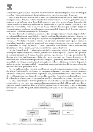 Esses modelos, portanto, não antecipam o comportamento da demanda (e não precisam antecipar,
pois ela é estacionária), reagindo às variações desta na reposição dos níveis de estoque.
Nos casos de demanda com sazonalidade ou com tendências não estacionárias, modelos que uti-
lizam previsões de demanda costumam ter melhor desempenho que os reativos, pela capacidade de
antecipar as variações ou parte delas. Evidentemente, para obter as previsões de demanda, utili-
zam-se modelos de previsão semelhantes aos apresentados no capítulo anterior. Demandas extre-
mamente concentradas, como as de ovos de Páscoa e árvores de Natal, por exemplo, podem ser
vistas como casos especiais de sazonalidade, em que a capacidade de previsão de demanda afeta pro-
fundamente o desempenho do sistema de estoques.
Na classe dos modelos reativos, identificam-se dois tipos principais: os modelos de período fixo
(revisão periódica) e os de quantidade fixa (revisão contínua). No primeiro caso, determinam-se pe-
ríodos regulares de revisão dos estoques, e a quantidade comprada normalmente é aquela que repõe
o estoque ao “nível cheio”. Esse nível máximo é um parâmetro do modelo e corresponde à demanda
esperada até a próxima reposição, acrescida de uma margem de segurança para cobrir as incertezas
da demanda e do tempo de resposta. Como a demanda é normalmente variável, neste modelo
têm-se tempos fixos e quantidades variáveis conforme a demanda efetiva.
No caso dos modelos de revisão contínua, estabelece-se um nível mínimo de estoque que, quan-
do atingido, dispara um pedido. Esse nível, denominado “ponto de pedido”, deve ser uma quantida-
de suficiente para cobrir a demanda durante o tempo de reposição, isto é, o tempo que o fornecedor
demora, a partir do recebimento do pedido, até a efetiva entrega do lote. Como a demanda é geral-
mente variável, o intervalo entre pedidos será irregular (aperiódico). Em contrapartida, como as
quantidades em estoque no momento da colocação dos pedidos está sempre em torno do ponto de
pedido, é razoável que as quantidades compradas sejam quantidades fixas. Dessa forma, têm-se in-
tervalos variáveis e quantidades fixas.
Para exemplificar melhor esses dois modelos reativos, podemos citar dois exemplos do cotidiano
das pessoas de classe média, um deles seria a compra mensal em supermercados e o segundo o abaste-
cimento de combustível do automóvel. No primeiro caso, os itens são repostos de forma similar à revi-
são periódica, com período de revisão mensal. Já o automóvel é normalmente abastecido por ponto
de pedido, isto é, abastece-se o veículo quando o nível de combustível no tanque está “na reserva”.
Há ainda outros modelos de reposição reativos, em particular, aqueles destinados à reposição de
estoques de itens com baixo giro ou demanda em pequenas quantidades. Nesta seção, abordam-se
apenas os modelos principais. Silver et al. (1998) constitui uma ótima referência para os leitores in-
teressados no assunto. A Figura 5.2 apresenta uma classificação dos modelos que resume a discussão
anterior.
GESTÃO DE ESTOQUES 85
CAMPUS • PLANEJAMENTO E CONTROLE DA PRODUÇÃO • 1418 – CAPÍTULO 5 – EC-02
Modelos de
Estoques
Demanda
Independente
Demanda
Dependente
Reativos
Baseados em
Previsão
Revisão
Contínua
Revisão
Periódica
MRP
Figura 5.2. Uma classificação dos modelos de estoques.
 