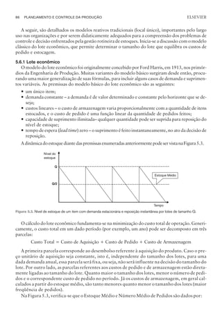 A seguir, são detalhados os modelos reativos tradicionais (local único), importantes pelo largo
uso nas organizações e por serem didaticamente adequados para a compreensão dos problemas de
controle e decisão enfrentados pela gestão rotineira de estoques. Inicia-se a discussão com o modelo
clássico do lote econômico, que permite determinar o tamanho do lote que equilibra os custos de
pedido e estocagem.
5.6.1 Lote econômico
O modelo do lote econômico foi originalmente concebido por Ford Harris, em 1913, nos primór-
dios da Engenharia de Produção. Muitas variantes do modelo básico surgiram desde então, procu-
rando uma maior generalização de suas fórmulas, para incluir alguns casos de demanda e suprimen-
tos variáveis. As premissas do modelo básico do lote econômico são as seguintes:
— um único item;
— demanda constante – a demanda é de valor determinado e constante pelo horizonte que se de-
seja;
— custos lineares – o custo de armazenagem varia proporcionalmente com a quantidade de itens
estocados, e o custo de pedido é uma função linear da quantidade de pedidos feitos;
— capacidade de suprimento ilimitada– qualquer quantidade pode ser suprida para reposição do
nível de estoque;
— tempo de espera (lead time) zero – o suprimento é feito instantaneamente, no ato da decisão de
reposição.
AdinâmicadoestoquediantedaspremissasenumeradasanteriormentepodeservistanaFigura5.3.
O cálculo do lote econômico fundamenta-se na minimização do custo total de operação. Generi-
camente, o custo total em um dado período (por exemplo, um ano) pode ser decomposto em três
parcelas:
Custo Total = Custo de Aquisição + Custo de Pedido + Custo de Armazenagem
A primeira parcela corresponde ao desembolso referente à aquisição do produto. Caso o pre-
ço unitário de aquisição seja constante, isto é, independente do tamanho dos lotes, para uma
dada demanda anual, essa parcela será fixa, ou seja, não será influente na decisão do tamanho do
lote. Por outro lado, as parcelas referentes aos custos de pedido e de armazenagem estão direta-
mente ligadas ao tamanho do lote. Quanto maior o tamanho dos lotes, menor o número de pedi-
dos e o correspondente custo de pedido no período. Já os custos de armazenagem, em geral cal-
culados a partir do estoque médio, são tanto menores quanto menor o tamanho dos lotes (maior
freqüência de pedidos).
Na Figura 5.3, verifica-se que o Estoque Médio e Número Médio de Pedidos são dados por:
86 PLANEJAMENTO E CONTROLE DA PRODUÇÃO
CAMPUS • PLANEJAMENTO E CONTROLE DA PRODUÇÃO • 1418 – CAPÍTULO 5 – EC-02
ELSEVIER
Figura 5.3. Nível de estoque de um item com demanda estacionária e reposição instantânea por lotes de tamanho Q.
 