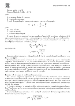 Estoque Médio = Q / 2
Número Médio de Pedidos = D / Q
onde:
Q = tamanho do lote de compra e
D = demanda total anual.
A partir dessas definições, o custo total pode ser expresso pela equação:
C p D c
D
Q
c
Q
T P A
= × + × + ×
2
onde:
p – preço unitário,
cP – custo de pedido,
cA – custo de armazenagem.
O padrão da curva do custo total está apresentado na Figura 5.4. Determinar o valor ótimo de Q
equivale, graficamente, a encontrar a ordenada do ponto mínimo da curva de custo total. Analitica-
mente, determina-se o mínimo da função custo total derivando a função custo total em relação à va-
riável Q e igualando a zero o resultado, ou seja:
dC
dQ
C D
Q
c
T P A
= -
×
+ =
2
2
0
que resulta em:
Q QLE
c D
c
P
A
* = =
× ×
2
(1)
Essa expressão é exatamente a clássica fórmula de Harris para cálculo da Quantidade do Lote
Econômico (QLE).
Explorando um pouco mais a fórmula do lote econômico, verifica-se que quanto maior o custo
de pedido, maior o tamanho do lote, isto é, menor a freqüência de pedidos. Ao contrário, quanto
maior o custo de armazenagem, menor o tamanho do lote, o que resulta em menor estoque médio.
Interpretando de outra forma, a redução do custo de pedido deve ser vista como prioritária nos es-
forços da gestão para melhoria de sua eficiência, pois proporciona a redução dos lotes e, ao mesmo
tempo, a redução do custo total. Teoricamente, essa é a forma de se reduzir as quantidades de repo-
sição e estoque com redução também do custo de operação.
Exemplo 5.3. Aplicação do modelo do lote econômico
Uma empresa compra seu suprimento de aço de um fornecedor tradicional, em um volume de
5.000 toneladas/ano. Seu custo de armazenagem por tonelada de aço em estoque por um ano é esti-
mado em 20% do valor de aquisição, atualmente de R$2.000,00/tonelada. Seu custo estimado de
pedido é de R$216,00/pedido. Quanto de aço deve ser pedido a cada compra, e qual deve ser a fre-
qüência dos pedidos?
A Figura 5.4 apresenta os custos de pedido, armazenagem e total para diferentes tamanhos de
lote. Visualmente, verifica-se um ponto de mínimo custo total para lotes com quantidades em torno
de 30 toneladas.
O tamanho do lote que minimiza o custo total pode ser calculado diretamente pela fórmula do
lote econômico, como se segue:
QLE t
=
× ×
×
=
2 216 5000
02 2000
73 48
,
,
GESTÃO DE ESTOQUES 87
CAMPUS • PLANEJAMENTO E CONTROLE DA PRODUÇÃO • 1418 – CAPÍTULO 5 – EC-02
 