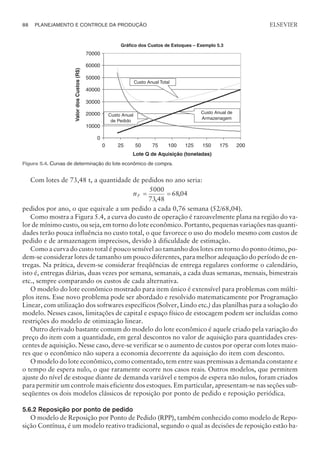 Com lotes de 73,48 t, a quantidade de pedidos no ano seria:
nP = =
5000
73 48
6804
,
,
pedidos por ano, o que equivale a um pedido a cada 0,76 semana (52/68,04).
Como mostra a Figura 5.4, a curva do custo de operação é razoavelmente plana na região do va-
lor de mínimo custo, ou seja, em torno do lote econômico. Portanto, pequenas variações nas quanti-
dades terão pouca influência no custo total, o que favorece o uso do modelo mesmo com custos de
pedido e de armazenagem imprecisos, devido à dificuldade de estimação.
Como a curva do custo total é pouco sensível ao tamanho dos lotes em torno do ponto ótimo, po-
dem-se considerar lotes de tamanho um pouco diferentes, para melhor adequação do período de en-
tregas. Na prática, devem-se considerar freqüências de entrega regulares conforme o calendário,
isto é, entregas diárias, duas vezes por semana, semanais, a cada duas semanas, mensais, bimestrais
etc., sempre comparando os custos de cada alternativa.
O modelo do lote econômico mostrado para item único é extensível para problemas com múlti-
plos itens. Esse novo problema pode ser abordado e resolvido matematicamente por Programação
Linear, com utilização dos softwares específicos (Solver, Lindo etc.) das planilhas para a solução do
modelo. Nesses casos, limitações de capital e espaço físico de estocagem podem ser incluídas como
restrições do modelo de otimização linear.
Outro derivado bastante comum do modelo do lote econômico é aquele criado pela variação do
preço do item com a quantidade, em geral descontos no valor de aquisição para quantidades cres-
centes de aquisição. Nesse caso, deve-se verificar se o aumento de custos por operar com lotes maio-
res que o econômico não supera a economia decorrente da aquisição do item com desconto.
O modelo do lote econômico, como comentado, tem entre suas premissas a demanda constante e
o tempo de espera nulo, o que raramente ocorre nos casos reais. Outros modelos, que permitem
ajuste do nível de estoque diante de demanda variável e tempos de espera não nulos, foram criados
para permitir um controle mais eficiente dos estoques. Em particular, apresentam-se nas seções sub-
seqüentes os dois modelos clássicos de reposição por ponto de pedido e reposição periódica.
5.6.2 Reposição por ponto de pedido
O modelo de Reposição por Ponto de Pedido (RPP), também conhecido como modelo de Repo-
sição Contínua, é um modelo reativo tradicional, segundo o qual as decisões de reposição estão ba-
88 PLANEJAMENTO E CONTROLE DA PRODUÇÃO
CAMPUS • PLANEJAMENTO E CONTROLE DA PRODUÇÃO • 1418 – CAPÍTULO 5 – EC-02
ELSEVIER
Figura 5.4. Curvas de determinação do lote econômico de compra.
 