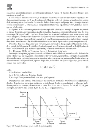 seadas nas quantidades em estoque após cada retirada. A Figura 5.5 ilustra a dinâmica dos estoques
conforme o modelo.
A cada retirada de itens do estoque, o nível deste é comparado com um parâmetro, o ponto de pe-
dido, aqui representado por R (de Reorder point). Quando o nível de estoque se iguala ou fica abaixo
de R, uma reposição é ordenada. O tamanho do lote de reposição na figura é fixo, como geralmente
ocorre nesse modelo. O lote ordenado chega após um tempo de espera (lead time), repondo o esto-
que ao nível maior.
Na Figura 5.5, fica clara a relação entre o ponto de pedido, a demanda e o tempo de espera. No primei-
ro ciclo, a demanda ocorre a uma taxa que faz coincidir a chegada do lote ordenado com o final dos itens
em estoque. No segundo ciclo, com uma demanda menor, o lote ordenado é recebido antes de zerar o ní-
vel de estoque. O oposto ocorre no terceiro ciclo, em que uma demanda maior consome os itens em esto-
queeoloteordenadochegatardeparaatendê-la.Oníveldeestoquenegativodesseciclopodeserentendi-
do como a transformação dos itens faltantes em atrasos a serem liquidados na primeira oportunidade.
O modelo do ponto de pedido tem, portanto, dois parâmetros de operação: Q (tamanho do lote
de reposição) e R (o ponto de pedido). O primeiro pode ser calculado pelo modelo do QLE, discuti-
do na seção anterior. Já o ponto de pedido (R) é uma quantidade que deve incluir:
R = Demanda Média no Tempo de Espera + Estoque de Segurança
O estoque de segurança para o ponto de pedido tem a finalidade de prevenir a falta de itens du-
rante o tempo de espera, como a mostrada no terceiro ciclo, resultante da variação da demanda.
Admitindo-se que o tempo de espera ou lead time seja constante e que as demandas diárias sejam va-
riáveis normais e independentes, o ponto de pedido, incluindo o estoque de segurança, pode ser cal-
culado pela expressão:
R = dL + zsd L (3)
onde:
d é a demanda média diária
sd, o desvio-padrão da demanda diária
L, o tempo de espera em dias (constante, por hipótese)
O coeficiente z da fórmula está associado à distribuição normal de probabilidade. Dependendo
do nível de cobertura que se deseja, isto é, a probabilidade de não ocorrer falta de produto até a efe-
tiva reposição do estoque, determina-se o valor de z. Para uma cobertura de 90, 95 e 99%, por
exemplo, os valores de z seriam 1,28, 1,64 e 2,33, respectivamente.
GESTÃO DE ESTOQUES 89
CAMPUS • PLANEJAMENTO E CONTROLE DA PRODUÇÃO • 1418 – CAPÍTULO 5 – EC-02
Tempo
de Espera
Tempo
de Espera
Estoque
do
sistema
Tempo
R
(Ponto de Pedido)
Tempo
de Espera
Atrasos
Figura 5.5. Variação do estoque em um modelo de ponto de pedido.
 