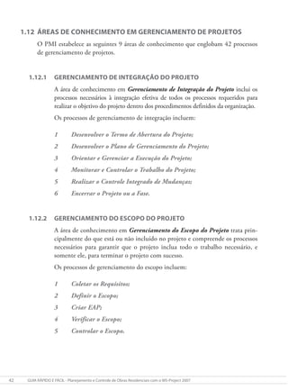 42 GUIA RÁPIDO E FÁCIL - Planejamento e Controle de Obras Residenciais com o MS-Project 2007
1.12 ÁREAS DE CONHECIMENTO EM GERENCIAMENTO DE PROJETOS
O PMI estabelece as seguintes 9 áreas de conhecimento que englobam 42 processos
de gerenciamento de projetos.
1.12.1 GERENCIAMENTO DE INTEGRAÇÃO DO PROJETO
A área de conhecimento em Gerenciamento de Integração do Projeto inclui os
processos necessários à integração efetiva de todos os processos requeridos para
realizar o objetivo do projeto dentro dos procedimentos definidos da organização.
Os processos de gerenciamento de integração incluem:
1 Desenvolver o Termo de Abertura do Projeto;
2 Desenvolver o Plano de Gerenciamento do Projeto;
3 Orientar e Gerenciar a Execução do Projeto;
4 Monitorar e Controlar o Trabalho do Projeto;
5 Realizar o Controle Integrado de Mudanças;
6 Encerrar o Projeto ou a Fase.
1.12.2 GERENCIAMENTO DO ESCOPO DO PROJETO
A área de conhecimento em Gerenciamento do Escopo do Projeto trata prin-
cipalmente do que está ou não incluído no projeto e compreende os processos
necessários para garantir que o projeto inclua todo o trabalho necessário, e
somente ele, para terminar o projeto com sucesso.
Os processos de gerenciamento do escopo incluem:
1 Coletar os Requisitos;
2 Definir o Escopo;
3 Criar EAP;
4 Verificar o Escopo;
5 Controlar o Escopo.
 
