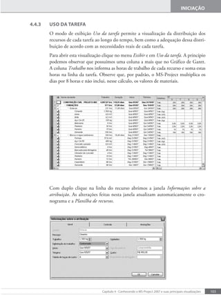 103
Capítulo 4 - Conhecendo o MS-Project 2007 e suas principais visualizações
INICIAÇÃO
4.4.3 USO DA TAREFA
O modo de exibição Uso da tarefa permite a visualização da distribuição dos
recursos de cada tarefa ao longo do tempo, bem como a adequação dessa distri-
buição de acordo com as necessidades reais de cada tarefa.
Para abrir esta visualização clique no menu Exibir e em Uso da tarefa. A princípio
podemos observar que possuímos uma coluna a mais que no Gráfico de Gantt.
A coluna Trabalho nos informa as horas de trabalho de cada recurso e soma estas
horas na linha da tarefa. Observe que, por padrão, o MS-Project multiplica os
dias por 8 horas e não inclui, nesse cálculo, os valores de materiais.
Com duplo clique na linha do recurso abrimos a janela Informações sobre a
atribuição. As alterações feitas nesta janela atualizam automaticamente o cro-
nograma e a Planilha de recursos.
 