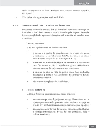 131
Capítulo 6 - Informações do Projeto Exemplo
INICIAÇÃO
tarefas são organizadas em fases. O enfoque desta técnica é partir do específico
para o geral;
• EAPs padrões da organização e modelos de EAP.
6.3.1 ESCOLHA DO MÉTODO DE PREPARAÇÃO DA EAP
A escolha do método de execução da EAP depende da experiência da equipe em
desenvolver a EAP, bem como das práticas adotadas pela empresa. Contudo,
de forma simplificada, algumas explanações podem auxiliar na escolha, como
as seguintes:
1 Técnica top-down
A técnica top-down deve ser escolhida quando:
• o gerente e a equipe de gerenciamento do projeto têm pouca
experiência no desenvolvimento de EAP. Essa técnica permite o
entendimento progressivo e a elaboração da EAP;
• a natureza do produto do projeto ou serviço não é bem conhe-
cida. Essa técnica permite o entendimento gradativo conforme o
escopo e natureza do projeto estão sendo conhecidos;
• a natureza do ciclo de vida do projeto não é bem conhecida.
Essa técnica permite o reconhecimento dos entregáveis durante
seu desenvolvimento;
• não existem exemplos de EAPs aplicáveis.
2 Técnica bottom-up
A técnica bottom-up deve ser escolhida nestas situações:
• a natureza do produto do projeto ou serviço é bem conhecida. Se
uma empresa desenvolve produtos muito similares, a equipe do
projeto deve conhecer todas as entregas necessárias para o projeto;
• a natureza do ciclo de vida do projeto é bem conhecida. Quando
as entregas intermediárias de cada fase são conhecidas, pode-se
utilizar essa técnica;
 