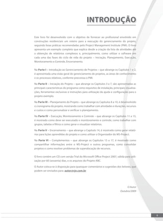 9
INTRODUÇÃO
Este livro foi desenvolvido com o objetivo de fornecer ao proissional envolvido em
construções residenciais um roteiro para a execução do gerenciamento do projeto,
seguindo boas práticas recomendadas pelo Project Management Institute (PMI). O livro
apresenta um exemplo completo que explica desde a criação da lista de atividades até
a obtenção de relatórios complexos e, principalmente, como utilizar o software em
cada uma das fases do ciclo de vida do projeto – Iniciação, Planejamento, Execução,
Monitoramento e Controle, Encerramento.
Na Parte I – Introdução ao Gerenciamento de Projetos – que abrange os Capítulos 1 e 2,
é apresentada uma visão geral do gerenciamento de projetos, as áreas de conhecimento
e os processos relativos, conforme preconiza o PMI.
Na Parte II – Iniciação do Projeto – que abrange os Capítulos 3 a 7, são apresentadas as
principais características do programa como requisitos de instalação, principais visualiza-
ções, ferramentas exclusivas e instruções para utilização da ajuda e coniguração para o
projeto exemplo.
Na Parte III – Planejamento do Projeto – que abrange os Capítulos 8 a 10, é desenvolvido
o cronograma do projeto, mostrando como trabalhar com atividades e durações, recursos
e custos e como personalizar e veriicar o planejamento.
Na Parte IV – Execução, Monitoramento e Controle – que abrange os Capítulos 11 a 13,
é mostrado como deve ser executado o monitoramento e controle, como trabalhar com
grupos, tabelas e iltros e como gerar e visualizar relatórios.
Na Parte V – Encerramento – que abrange o Capítulo 14, é mostrado como gerar relató-
rios para lições aprendidas do projeto e como utilizar o Organizador do MS-Project.
Na Parte VI – Complementos – que abrange os Capítulos 15 a 17, é mostrado como
compartilhar informações entre o MS-Project e outros programas, como consolidar
projetos e como resolver problemas de superalocação de recursos.
O livro contém um CD com versão Trial do Microsoft Oice Project 2007, válida para utili-
zação por 60 (sessenta) dias, e os arquivos do Projeto ABC.
O Autor coloca-se à disposição para quaisquer comentários e sugestões dos leitores, que
podem ser enviados para: autor@rjn.com.br
O Autor
Outubro/2009
 