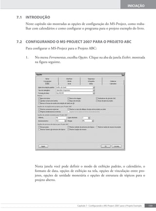 159
Capítulo 7 - Conigurando o MS-Project 2007 para o Projeto Exemplo
INICIAÇÃO
7.1 INtrOduÇÃO
Neste capítulo são mostradas as opções de configuração do MS-Project, como traba-
lhar com calendários e como configurar o programa para o projeto exemplo do livro.
7.2 CONfIgurANdO O MS-PrOjeCt 2007 PArA O PrOjetO ABC
Para configurar o MS-Project para o Projeto ABC:
1. No menu Ferramentas, escolha Opções. Clique na aba da janela Exibir, mostrada
na figura seguinte.
Nesta janela você pode definir o modo de exibição padrão, o calendário, o
formato de data, opções de exibição na tela, opções de vinculação entre pro-
jetos, opções de unidade monetária e opções de estrutura de tópicos para o
projeto aberto.
 
