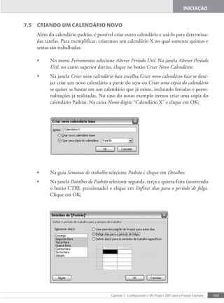 169
Capítulo 7 - Conigurando o MS-Project 2007 para o Projeto Exemplo
INICIAÇÃO
7.5 CRIANDO UM CALENDÁRIO NOVO
Além do calendário padrão, é possível criar outro calendário e usá-lo para determina-
das tarefas. Para exemplificar, criaremos um calendário X no qual somente quintas e
sextas são trabalhadas.
• No menu Ferramentas selecione Alterar Período Útil. Na janela Alterar Período
Útil, no canto superior direito, clique no botão Criar Novo Calendário;
• Na janela Criar novo calendário base escolha Criar novo calendário base se dese-
jar criar um novo calendário a partir do zero ou Criar uma cópia do calendário
se quiser se basear em um calendário que já existe, incluindo feriados e perso-
nalizações já realizadas. No caso do nosso exemplo iremos criar uma cópia do
calendário Padrão. Na caixa Nome digite “Calendário X” e clique em OK;
• Na guia Semanas de trabalho selecione Padrão e clique em Detalhes;
• Na janela Detalhes de Padrão selecione segunda, terça e quarta-feira (mantendo
o botão CTRL pressionado) e clique em Definir dias para o período de folga.
Clique em OK;
 