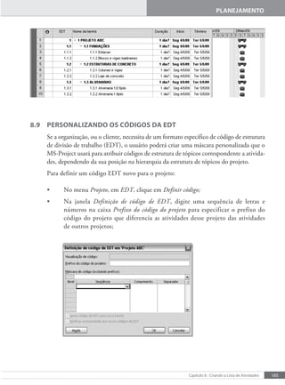 185
Capítulo 8 - Criando a Lista de Atividades
PLANEJAMENTO
8.9 PERSONALIZANDO OS CÓDIGOS DA EDT
Se a organização, ou o cliente, necessita de um formato específico de código de estrutura
de divisão de trabalho (EDT), o usuário poderá criar uma máscara personalizada que o
MS-Project usará para atribuir códigos de estrutura de tópicos correspondente a ativida-
des, dependendo da sua posição na hierarquia da estrutura de tópicos do projeto.
Para definir um código EDT novo para o projeto:
• No menu Projeto, em EDT, clique em Definir código;
• Na janela Definição de código de EDT, digite uma sequência de letras e
números na caixa Prefixo do código do projeto para especificar o prefixo do
código do projeto que diferencia as atividades desse projeto das atividades
de outros projetos;
 