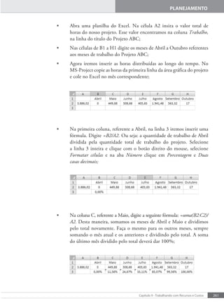 261
Capítulo 9 - Trabalhando com Recursos e Custos
PLANEJAMENTO
• Abra uma planilha do Excel. Na célula A2 insira o valor total de
horas do nosso projeto. Esse valor encontramos na coluna Trabalho,
na linha do título do Projeto ABC;
• Nas células de B1 a H1 digite os meses de Abril a Outubro referentes
aos meses de trabalho do Projeto ABC;
• Agora iremos inserir as horas distribuídas ao longo do tempo. No
MS-Project copie as horas da primeira linha da área gráfica do projeto
e cole no Excel no mês correspondente;
• Na primeira coluna, referente a Abril, na linha 3 iremos inserir uma
fórmula. Digite =B2/A2. Ou seja: a quantidade de trabalho de Abril
dividida pela quantidade total de trabalho do projeto. Selecione
a linha 3 inteira e clique com o botão direito do mouse, selecione
Formatar células e na aba Número clique em Porcentagem e Duas
casas decimais;
• Na coluna C, referente a Maio, digite a seguinte fórmula: =soma(B2:C2)/
A2. Desta maneira, somamos os meses de Abril e Maio e dividimos
pelo total novamente. Faça o mesmo para os outros meses, sempre
somando o mês atual e os anteriores e dividindo pelo total. A soma
do último mês dividido pelo total deverá dar 100%;
 