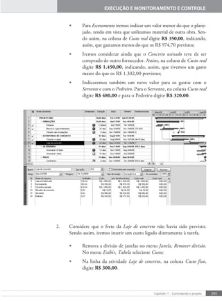 293
Capítulo 11 - Controlando o projeto
EXECUÇÃO E MONITORAMENTO E CONTROLE
• Para Escoramento iremos indicar um valor menor do que o plane-
jado, tendo em vista que utilizamos material de outra obra. Sen-
do assim, na coluna de Custo real digite R$ 350,00, indicando,
assim, que gastamos menos do que os R$ 974,70 previstos;
• Iremos considerar ainda que o Concreto usinado teve de ser
comprado de outro fornecedor. Assim, na coluna de Custo real
digite R$ 1.450,00, indicando, assim, que tivemos um gasto
maior do que os R$ 1.302,00 previstos;
• Indicaremos também um novo valor para os gastos com o
Servente e com o Pedreiro. Para o Servente, na coluna Custo real
digite R$ 480,00 e para o Pedreiro digite R$ 320,00.
2. Considere que o frete da Laje de concreto não havia sido previsto.
Sendo assim, iremos inserir um custo ligado diretamente à tarefa.
• Remova a divisão de janelas no menu Janela, Remover divisão.
No menu Exibir, Tabela selecione Custo;
• Na linha da atividade Laje de concreto, na coluna Custo fixo,
digite R$ 300,00.
 