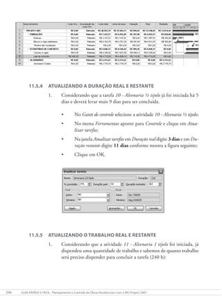 294 GUIA RÁPIDO E FÁCIL - Planejamento e Controle de Obras Residenciais com o MS-Project 2007
11.5.4 ATUALIZANDO A DURAÇÃO REAL E RESTANTE
1. Considerando que a tarefa 10 - Alvenaria ½ tijolo já foi iniciada há 5
dias e deverá levar mais 9 dias para ser concluída.
• No Gantt de controle selecione a atividade 10 - Alvenaria ½ tijolo;
• No menu Ferramentas aponte para Controle e clique em Atua-
lizar tarefas;
• Na janela Atualizar tarefas em Duração real digite 3 dias e em Du-
ração restante digite 11 dias conforme mostra a figura seguinte;
• Clique em OK.
11.5.5 ATUALIZANDO O TRABALHO REAL E RESTANTE
1. Considerando que a atividade 11 - Alvenaria 1 tijolo foi iniciada, já
dispendeu uma quantidade de trabalho e sabemos de quanto trabalho
será preciso dispender para concluir a tarefa (240 h):
 
