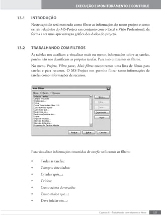 327
Capítulo 13 - Trabalhando com relatórios e iltros
EXECUÇÃO E MONITORAMENTO E CONTROLE
13.1 INTRODUÇÃO
Neste capítulo será mostrado como filtrar as informações do nosso projeto e como
extrair relatórios do MS-Project em conjunto com o Excel e Visio Professional, de
forma a ter uma apresentação gráfica dos dados do projeto.
13.2 TRABALHANDO COM FILTROS
As tabelas nos auxiliam a visualizar mais ou menos informações sobre as tarefas,
porém não nos classificam as próprias tarefas. Para isso utilizamos os filtros.
No menu Projeto, Filtro para:, Mais filtros encontramos uma lista de filtros para
tarefas e para recursos. O MS-Project nos permite filtrar tanto informações de
tarefas como informações de recursos.
Para visualizar informações resumidas de tarefas utilizamos os filtros:
• Todas as tarefas;
• Campos vinculados;
• Criadas após...;
• Crítica;
• Custo acima do orçado;
• Custo maior que...;
• Deve iniciar em...;
 