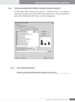 341
Capítulo 13 - Trabalhando com relatórios e iltros
EXECUÇÃO E MONITORAMENTO E CONTROLE
13.4 VISUALIZANDO RELATÓRIOS VISUAIS DO MS-PROJECT
O MS-Project 2007 possui um novo recurso – relatórios visuais – que utilizam a
exportação de dados para o Excel 2003 ou posterior (para a criação de gráficos) e
para o Visio Professional 2007 (para a criação de diagramas).
13.4.1 RELATÓRIOS NO EXCEL
Relatório de disponibilidade do trabalho de recursos
 