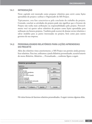 349
Capítulo 14 - Encerrando o projeto
ENCERRAMENTO
14.1 INTRODUÇÃO
Neste capítulo será mostrado como preparar relatórios para servir como lições
aprendidas do projeto e utilizar o Organizador do MS-Project.
Tipicamente, esta fase caracteriza-se pela conclusão do trabalho do projeto.
Contudo, concluir as atividades do projeto pode não significar que o Gerente do
Projeto não tenha mais atribuições ou responsabilidades pelo projeto. Provavel-
mente você vai querer salvar relatórios do projeto como lições aprendidas para
utilização em futuros projetos. Também pode ocorrer de desejar enviar relatórios e
salvar modelos para as partes interessadas no projeto, bem como para outros
gerentes da sua empresa.
14.2 PERSONALIZANDO RELATÓRIOS PARA LIÇÕES APRENDIDAS
DO PROJETO
Além dos relatórios vistos anteriormente, o MS-Project nos permite ainda persona-
lizar relatórios. Para isso, utilizamos a janela Relatórios personalizados, acessível através
do menu Relatórios, Relatórios..., Personalizados..., conforme figura a seguir.
Há várias formas de fazermos relatórios personalizados. A seguir veremos algumas delas.
 