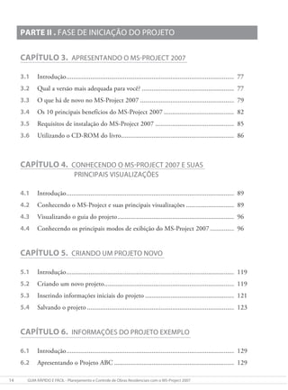 14 gUIa RÁpIDO e FÁcIl - planejamento e controle de Obras Residenciais com o mS-project 2007
PARTE II . FaSe De INIcIaÇÃO DO pROjeTO
CAPÍTULO 3. apReSeNTaNDO O mS-pROjecT 2007
3.1 Introdução.................................................................................................. 77
3.2 Qual a versão mais adequada para você? ...................................................... 77
3.3 O que há de novo no MS-Project 2007 ....................................................... 79
3.4 Os 10 principais benefícios do MS-Project 2007 ......................................... 82
3.5 Requisitos de instalação do MS-Project 2007 .............................................. 85
3.6 Utilizando o CD-ROM do livro.................................................................. 86
CAPÍTULO 4. cONheceNDO O mS-pROjecT 2007 e SUaS
pRINcIpaIS vISUalIzaÇõeS
4.1 Introdução.................................................................................................. 89
4.2 Conhecendo o MS-Project e suas principais visualizações ............................ 89
4.3 Visualizando o guia do projeto.................................................................... 96
4.4 Conhecendo os principais modos de exibição do MS-Project 2007.............. 96
CAPÍTULO 5. cRIaNDO Um pROjeTO NOvO
5.1 Introdução.................................................................................................. 119
5.2 Criando um novo projeto............................................................................ 119
5.3 Inserindo informações iniciais do projeto .................................................... 121
5.4 Salvando o projeto ...................................................................................... 123
CAPÍTULO 6. INFORmaÇõeS DO pROjeTO exemplO
6.1 Introdução.................................................................................................. 129
6.2 Apresentando o Projeto ABC ...................................................................... 129
 
