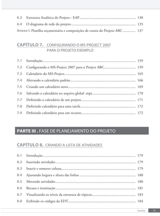 15
Sumário
6.3 Estrutura Analítica do Projeto - EAP........................................................... 130
6.4 O diagrama de rede do projeto.................................................................... 135
Anexo I. Planilha orçamentária e composições de custos do Projeto ABC ............. 137
CAPÍTULO 7. cONFIgURaNDO O mS-pROjecT 2007
paRa O pROjeTO exemplO
7.1 Introdução.................................................................................................. 159
7.2 Configurando o MS-Project 2007 para o Project ABC................................. 159
7.3 Calendário do MS-Project........................................................................... 165
7.4 Alterando o calendário padrão..................................................................... 166
7.5 Criando um calendário novo....................................................................... 169
7.6 Salvando o calendário no arquivo global .mpt.............................................. 170
7.7 Definindo o calendário de um projeto......................................................... 171
7.8 Definindo calendário para uma tarefa.......................................................... 172
7.9 Definindo calendário para um recurso......................................................... 172
PARTE III . FaSe De plaNejameNTO DO pROjeTO
CAPÍTULO 8. cRIaNDO a lISTa De aTIvIDaDeS
8.1 Introdução.................................................................................................. 179
8.2 Inserindo atividades .................................................................................... 179
8.3 Inserir e remover coluna.............................................................................. 179
8.4 Ajustando largura e altura das linhas ........................................................... 180
8.5 Movendo atividades .................................................................................... 180
8.6 Recuos e itemização .................................................................................... 181
8.7 Visualizando os níveis da estrutura de tópicos.............................................. 183
8.8 Exibindo os códigos da EDT....................................................................... 184
 
