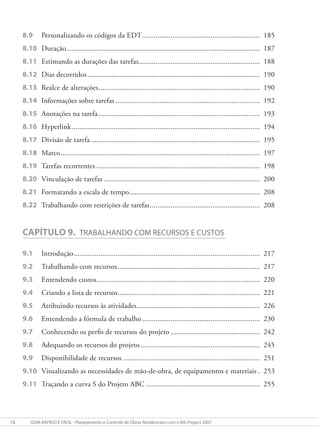 16 gUIa RÁpIDO e FÁcIl - planejamento e controle de Obras Residenciais com o mS-project 2007
8.9 Personalizando os códigos da EDT.............................................................. 185
8.10 Duração...................................................................................................... 187
8.11 Estimando as durações das tarefas................................................................ 188
8.12 Dias decorridos........................................................................................... 190
8.13 Realce de alterações..................................................................................... 190
8.14 Informações sobre tarefas ............................................................................ 192
8.15 Anotações na tarefa..................................................................................... 193
8.16 Hyperlink................................................................................................... 194
8.17 Divisão de tarefa ......................................................................................... 195
8.18 Marco......................................................................................................... 197
8.19 Tarefas recorrentes ...................................................................................... 198
8.20 Vinculação de tarefas .................................................................................. 200
8.21 Formatando a escala de tempo..................................................................... 208
8.22 Trabalhando com restrições de tarefas.......................................................... 208
CAPÍTULO 9. TRabalhaNDO cOm RecURSOS e cUSTOS
9.1 Introdução.................................................................................................. 217
9.2 Trabalhando com recursos........................................................................... 217
9.3 Entendendo custos...................................................................................... 220
9.4 Criando a lista de recursos........................................................................... 221
9.5 Atribuindo recursos às atividades................................................................. 226
9.6 Entendendo a fórmula de trabalho .............................................................. 230
9.7 Conhecendo os perfis de recursos do projeto ............................................... 242
9.8 Adequando os recursos do projeto............................................................... 245
9.9 Disponibilidade de recursos ........................................................................ 251
9.10 Visualizando as necessidades de mão-de-obra, de equipamentos e materiais . 253
9.11 Traçando a curva S do Projeto ABC ............................................................ 255
 