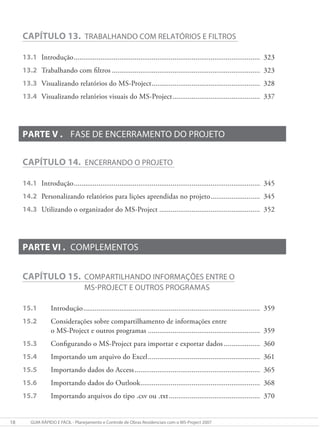18 gUIa RÁpIDO e FÁcIl - planejamento e controle de Obras Residenciais com o mS-project 2007
CAPÍTULO 13. TRabalhaNDO cOm RelaTóRIOS e FIlTROS
13.1 Introdução.................................................................................................. 323
13.2 Trabalhando com filtros .............................................................................. 323
13.3 Visualizando relatórios do MS-Project......................................................... 328
13.4 Visualizando relatórios visuais do MS-Project.............................................. 337
PARTE V . FaSe De eNceRRameNTO DO pROjeTO
CAPÍTULO 14. eNceRRaNDO O pROjeTO
14.1 Introdução.................................................................................................. 345
14.2 Personalizando relatórios para lições aprendidas no projeto.......................... 345
14.3 Utilizando o organizador do MS-Project ..................................................... 352
PARTE VI . cOmplemeNTOS
CAPÍTULO 15. cOmpaRTIlhaNDO INFORmaÇõeS eNTRe O
mS-pROjecT e OUTROS pROgRamaS
15.1 Introdução............................................................................................. 359
15.2 Considerações sobre compartilhamento de informações entre
o MS-Project e outros programas ........................................................... 359
15.3 Configurando o MS-Project para importar e exportar dados ................... 360
15.4 Importando um arquivo do Excel........................................................... 361
15.5 Importando dados do Access.................................................................. 365
15.6 Importando dados do Outlook............................................................... 368
15.7 Importando arquivos do tipo .csv ou .txt................................................ 370
 